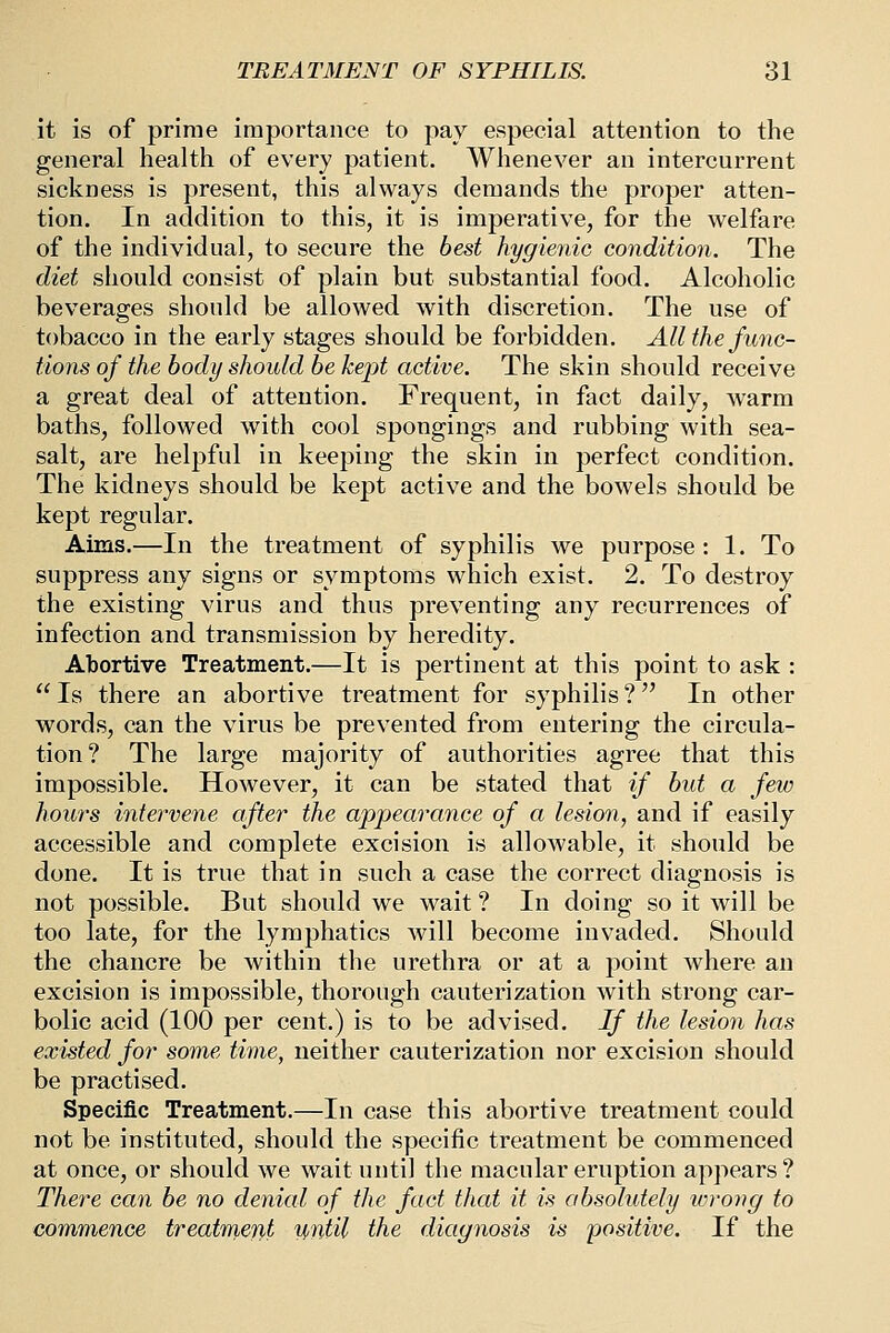 it is of prime importance to pay especial attention to the general health of every patient. Whenever an intercurrent sickness is present, this always demands the proper atten- tion. In addition to this, it is imperative, for the welfare of the individual, to secure the best hygienic condition. The diet should consist of plain but substantial food. Alcoholic beverages should be allowed with discretion. The use of tobacco in the early stages should be forbidden. All the func- tions of the body should be kept active. The skin should receive a great deal of attention. Frequent, in fact daily, warm baths, followed with cool spongings and rubbing with sea- salt, are helpful in keeping the skin in perfect condition. The kidneys should be kept active and the bowels should be kept regular. Aims.—In the treatment of syphilis we purpose: 1. To suppress any signs or symptoms which exist. 2. To destroy the existing virus and thus preventing any recurrences of infection and transmission by heredity. Abortive Treatment.—It is pertinent at this point to ask : Is there an abortive treatment for syphilis? In other words, can the virus be prevented from entering the circula- tion? The large majority of authorities agree that this impossible. However, it can be stated that if bid a few hours intei'vene after the appearance of a lesion, and if easily accessible and complete excision is allowable, it should be done. It is true that in such a case the correct diagnosis is not possible. But should we wait ? In doing so it will be too late, for the lymphatics will become invaded. Should the chancre be within the urethra or at a point where an excision is impossible, thorough cauterization with strong car- bolic acid (100 per cent.) is to be advised. If the lesion has existed for some time, neither cauterization nor excision should be practised. Specific Treatment.—In case this abortive treatment could not be instituted, should the specific treatment be commenced at once, or should we wait until the macnlar eruption appears? There can be no denial of the fact that it is absolutely wrovg to commence treatment until the diagnosis is positive. If the