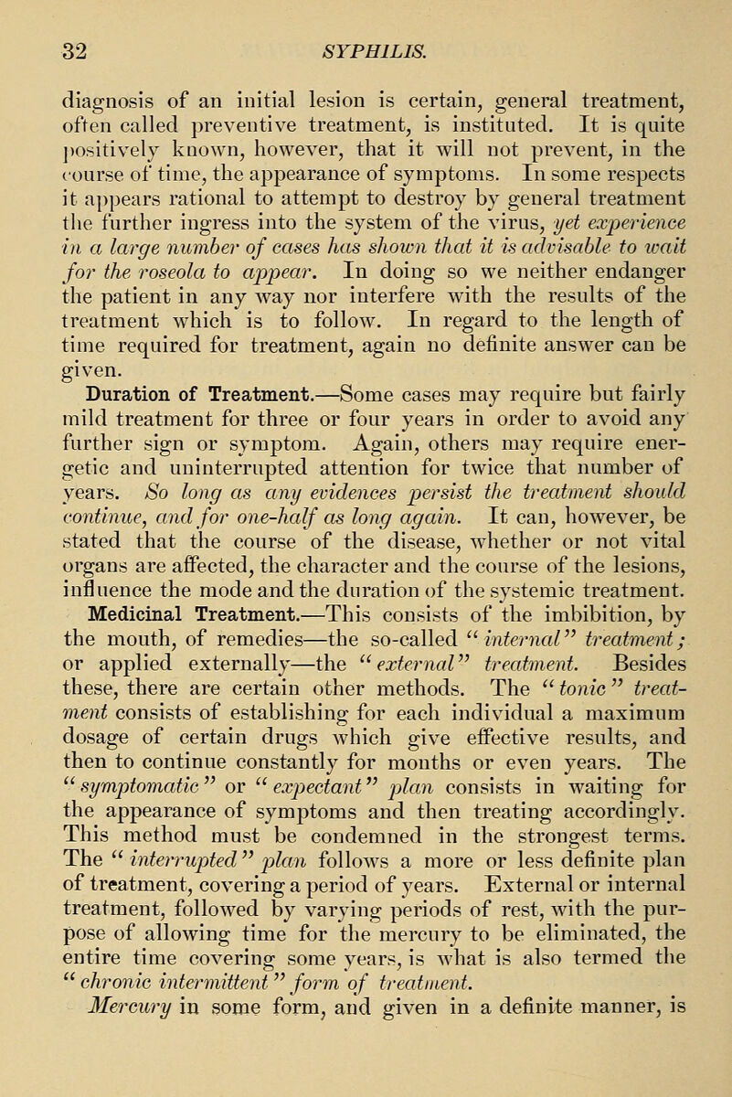 diagnosis of an initial lesion is certain, general treatment, often called preventive treatment, is instituted. It is quite ])ositively known, however, that it will not prevent, in the course of time, the appearance of symptoms. In some respects it appears rational to attempt to destroy by general treatment the further ingress into the system of the virus, yet experience in a large number of cases has shown that it is advisable to ivait for the roseola to appear. In doing so we neither endanger the patient in any way nor interfere with the results of the treatment which is to follow. In regard to the length of time required for treatment, again no definite answer can be given. Duration of Treatment.—Some cases may require but fairly mild treatment for three or four years in order to avoid any further sign or symptom. Again, others may require ener- getic and uninterrupted attention for twice that number of years. So long as any evidences persist the treatment should continue, and for one-half as long again. It can, however, be stated that the course of the disease, whether or not vital organs are aflPected, the character and the course of the lesions, influence the mode and the duration of the systemic treatment. Medicinal Treatment.—This consists of the imbibition, by the mouth, of remedies—the so-called  internal treatment; or applied externally—the external trecdment. Besides these, there are certain other methods. The  tonic treat- ment consists of establishing for each individual a maximum dosage of certain drugs which give effective results, and then to continue constantly for months or even years. The  symptomatic  or  expectant plan consists in waiting for the appearance of symptoms and then treating accordingly. This method must be condemned in the strongest terms. The  interrupted  jjlan follows a more or less definite plan of treatment, covering a period of years. External or internal treatment, followed by varying periods of rest, with the pur- pose of allowing time for the mercury to be eliminated, the entire time covering some years, is what is also termed the  chronic intermittent form of treatment. Mercury in some form, and given in a definite manner, is