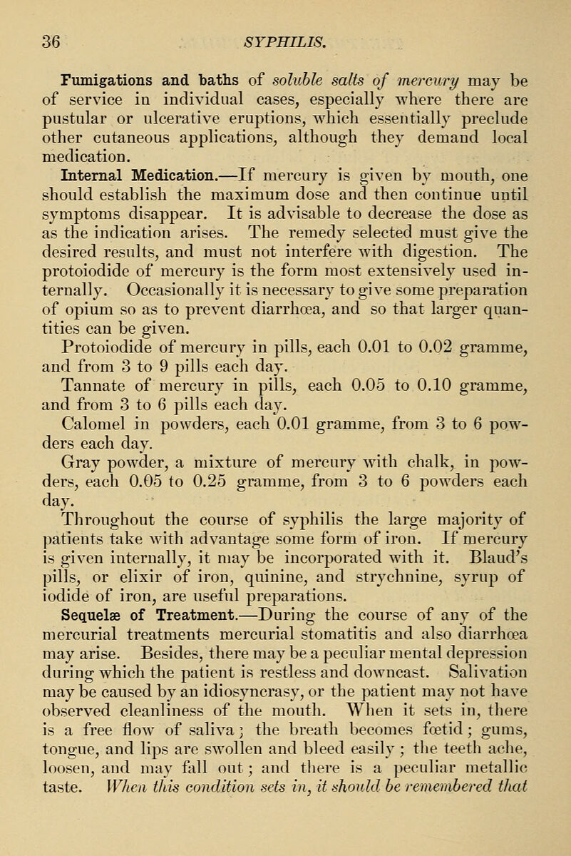 Fumigations and baths of soluble salts of mercury may be of service in individual cases, especially where there are pustular or ulcerative eruptions, Avhich essentially preclude other cutaneous applications, although they demand local medication. Internal Medication.—If mercury is given by mouth, one should establish the maximum dose and then continue until symptoms disappear. It is advisable to decrease the dose as as the indication arises. The remedy selected must give the desired results, and must not interfere with digestion. The protoiodide of mercury is the form most extensively used in- ternally. Occasionally it is necessary to give some preparation of opium so as to prevent diarrhoea, and so that larger quan- tities can be given, Protoiodide of mercury in pills, each 0.01 to 0.02 gramme, and from 3 to 9 pills each day. Tannate of mercury in pills, each 0.05 to 0.10 gramme, and from 3 to 6 pills each day. Calomel in powders, each 0.01 gramme, from 3 to 6 pow- ders each day. Gray powder, a mixture of mercury with chalk, in pow- ders, each 0.05 to 0.25 gramme, from 3 to 6 powders each day. Throughout the course of syphilis the large majority of patients take with advantage some form of iron. If mercury is given internally, it may be incorporated with it. Bland's pills, or elixir of iron, quinine, and strychnine, syrup of iodide of iron, are useful preparations. Sequelae of Treatment.—During the course of any of the mercurial treatments mercurial stomatitis and also diarrhoea may arise. Besides, there may be a peculiar mental depression during which the patient is restless and downcast. Salivation may be caused by an idiosyncrasy, or the patient may not have observed cleanliness of the mouth. When it sets in, there is a free flow of saliva; the breath becomes foetid; gums, tongue, and lips are swollen and bleed easily; the teeth ache, loosen, and may fall out; and there is a peculiar metallic taste. Wlieii this condition sets in, it should be remembered that