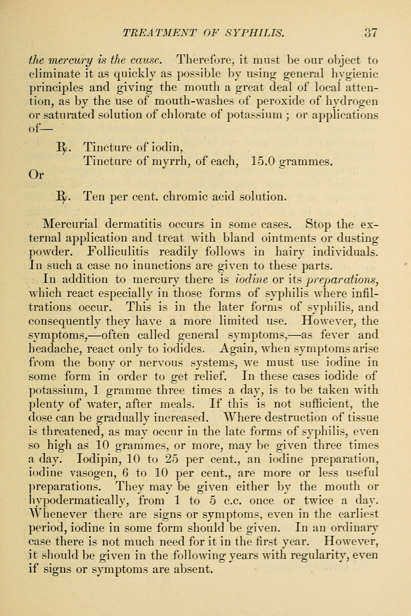 the mercury is the cause. Therefore, it must be our object to eliminate it as quickly as possible by using general hygienic ])rinciples and giving the mouth a great deal of local atten- tion, as by the use of mouth-washes of peroxide of hydrogen or saturated solution of chlorate of potassium ; or applications of— ^. Tincture of iodin, Tincture of myrrh, of each, 15.0 grammes. Or ^i. Ten per cent, chromic acid solution. Mercurial dermatitis occurs in some cases. Stop the ex- ternal application and treat with bland ointments or dusting powder. Folliculitis readily follows in hairy individuals. In such a case no inunctions are given to these parts. In addition to mercury there is iodine or its jjreparations, which react especially in those forms of syphilis where infil- trations occur. This is in the later forms of syphilis, and consequently they have a more limited use. However, the symptoms,—often called general symptoms,—as fever and headache, react only to iodides. Again, when symptoms arise from the bony or nervous systems, we must use iodine in some form in order to get relief. In these cases iodide of potassium, 1 gramme three times a day, is to be taken with plenty of water, after meals. If this is not sufficient, the dose can be gradually increased. Where destruction of tissue is threatened, as may occur in the late forms of syphilis, even so high as 10 grammes, or more, may be given three times a day. lodipin, 10 to 25 per cent., an iodine preparation, iodine vasogen, 6 to 10 per cent., are more or less useful ]ireparations. They may be given either by the mouth or livpodermatieally, from 1 to 5 c.c. once or twice a day. Whenever there are signs or symptoms, even in the earliest period, iodine in some form should be given. In an ordinary case there is not much need for it in the first year. However, it should be given in the following years with regularity, even if signs or symptoms are absent.