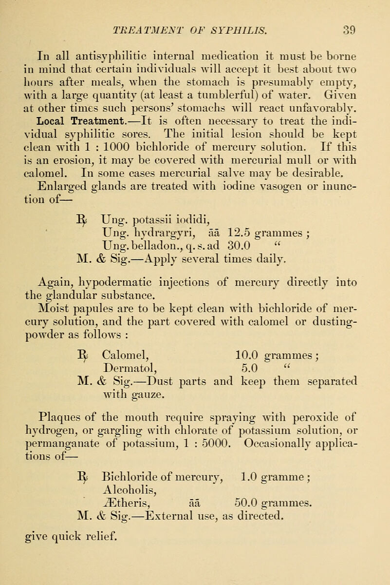 In all antisyphilitic internal medication it must be boi'ne in mind that certain individuals -will accept it best about two hours after meals, when the stomach is presumably empty, with a large quantity (at least a tumblerful) of water. Given at other times such persons' stomachs will react unfavorably. Local Treatment.—It is often necessary to treat the indi- vidual syphilitic sores. The initial lesion should be kept clean with 1 : 1000 bichloride of mercury solution. If this is an erosion, it may be covered with mercurial mull or with calomel. In some cases mercurial salve may be desirable. Enlarged glands are treated with iodine vasogen or iuunc- tion of— ^ Ung. potassii iodidi, Ung. hvdrargyri, aa 12.5 grammes ; Ung.belladon.,q.s.ad 30.0  M. & Sig.—Apply several times daily. Again, hypodermatic injections of mercury directly into the glandular substance. Moist papules are to be kept clean with bichloride of mer- cury solution, and the part covered with calomel or dusting- powder as follows : I^ Calomel, 10.0 grammes; Dermatol, 5.0  M. & Sig.—Dust parts and keep them separated with gauze. Plaques of the mouth require spraying with peroxide of hydrogen, or gargling svith chlorate of potassium solution, or permanganate of potassium, 1 : 5000. Occasionally applica- tions of— ^ Bichloride of mercury, 1.0 gramme; Alcoholis, ^theris, aa 50.0 grammes. M. & Sig.—External use, as directed. give quick relief.