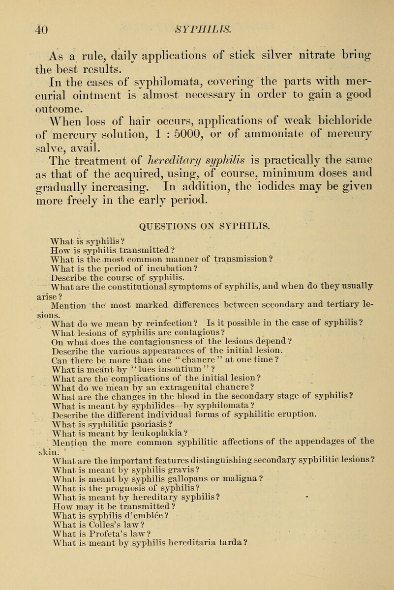 As a rule, daily applications of stick silver nitrate bring the best results. In the cases of syphilomata, covering the parts with mer- curial ointment is almost necessary in order to gain a good outcome. When loss of hair occurs, applications of weak bichloride of mercury solution, 1 : 5000, or of ammoniate of mercury salve, avail. The treatment of hereditary syphilis is practically the same as that of the acquired, using, of course, minimum doses and gradually increasing. In addition, the iodides may be given more freely in the early period. QUESTIONS ON SYPHILIS. What is syphilis ? How is syphilis transmitted ? What is the most common manner of transmission? What is the period of incubation? Describe the course of syphilis. What are the constitutional symptoms of syphilis, and when do they usually arise ? Mention the most marked differences between secondary and tertiary le- sions. What do we mean by reinfection? Is it possible in the case of syphilis? What lesions of syphilis are contagious? On what does the contagiousness of the lesions depend ? Describe the various appearances of the initial lesion. Can there be more than one  chancre  at one time ? What is meant by lues insontium  ? What are the complications of the initial lesion? What do we mean by an extragenital chancre? What are the changes in the blood in the secondary stage of syphilis? What is meant by syphilides—by syphilomata ? Describe the different individual forms of syphilitic eruption. What is syphilitic psoriasis? What is meant by leukoplakia? Mention the more common syphilitic affections of the appendages of the skin. What are the important features distinguishing secondary syphilitic lesions ? What is meant by syphilis gravis? What is meant by syphilis gallopans or maligna? What is the prognosis of syphilis? What is meant by hereditary syphilis? How may it be transmitted ? What is syphilis d'emblee? What is Colles's law? What is Profeta's law? What is meant by syphilis hereditaria tarda?