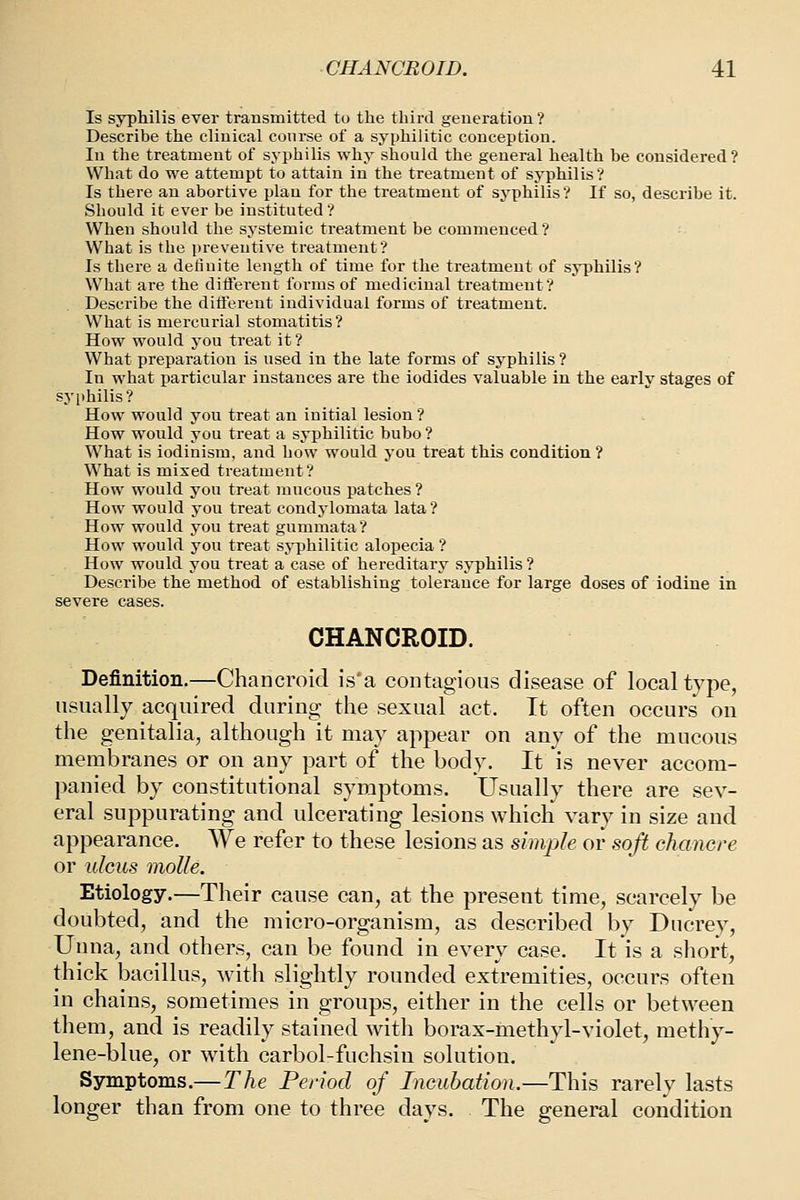 Is syphilis ever transmitted to the third generation? Describe the clinical course of a syphilitic conception. In the treatment of syphilis why should the general health he considered? What do we attempt to attain in the treatment of syphilis? Is there an abortive plan for the treatment of syphilis? If so, describe it. Sliould it ever be instituted? When should the systemic treatment be commenced? What is the preventive treatment? Is there a definite length of time for the treatment of syphilis? What ai'e the difl'erent forms of medicinal treatment? Describe the diflerent individual forms of treatment. What is mercurial stomatitis? How would j'ou treat it ? What preparation is used in the late forms of syphilis ? In what particular instances are the iodides valuable in the early stages of sy[)hilis? How would you treat an initial lesion ? How would you treat a syphilitic bubo ? What is iodinism, and how would you treat this condition ? What is mixed treatment? How would you treat mucous patches ? How would you treat condylomata lata ? How would you treat gummata? How would you treat syphilitic alopecia ? How would you treat a case of hereditary syphilis ? Describe the method of establishing tolerance for large doses of iodine in severe cases. CHANCROID. Definition,—Chancroid is'a contagious disease of local type, usually acquired during the sexual act. It often occurs on the genitalia, although it may appear on any of the mucous membranes or on any part of the body. It is never accom- panied by constitutional symptoms. Usually there are sev- eral suppurating and ulcerating lesions which vary in size and appearance. We refer to these lesions as simple or soft chancre or ulcus molle. Etiology.—Their cause can, at the present time, scarcely be doubted, and the micro-organism, as described by Ducrey, Unna, and others, can be found in every case. It is a short, thick bacillus, with slightly rounded extremities, occurs often in chains, sometimes in groups, either in the cells or between them, and is readily stained with borax-methyl-violet, methy- lene-blue, or with carbol-fuchsin solution. Symptoms.—The Period of Incubation.—This rarely lasts longer than from one to three days. The general condition