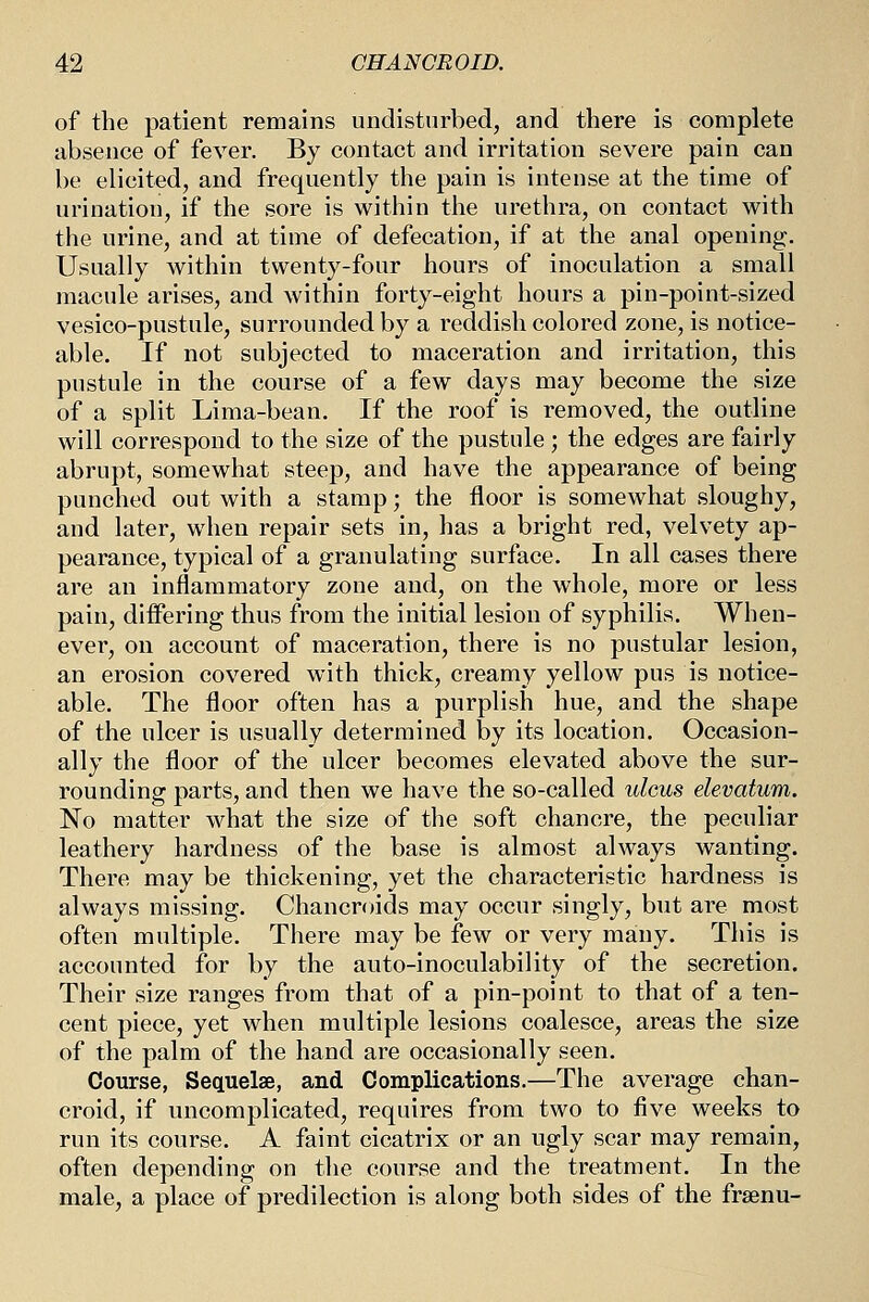 of the patient remains undisturbed, and there is complete absence of fever. By contact and irritation severe pain can be elicited, and frequently the pain is intense at the time of urination, if the sore is within the urethra, on contact with the urine, and at time of defecation, if at the anal opening. Usually within twenty-four hours of inoculation a small macule arises, and within forty-eight hours a pin-point-sized vesico-pustule, surrounded by a reddish colored zone, is notice- able. If not subjected to maceration and irritation, this pustule in the course of a few days may become the size of a split Lima-bean. If the roof is removed, the outline will correspond to the size of the pustule ; the edges are fairly abrupt, somewhat steep, and have the appearance of being punched out with a stamp; the floor is somewhat sloughy, and later, when repair sets in, has a bright red, velvety ap- pearance, typical of a granulating surface. In all cases there are an inflammatory zone and, on the whole, more or less pain, differing thus from the initial lesion of syphilis. When- ever, on account of maceration, there is no pustular lesion, an erosion covered with thick, creamy yellow pus is notice- able. The floor often has a purplish hue, and the shape of the ulcer is usually determined by its location. Occasion- ally the floor of the ulcer becomes elevated above the sur- rounding parts, and then we have the so-called ulcus elevatum. No matter what the size of the soft chancre, the peculiar leathery hardness of the base is almost always wanting. There may be thickening, yet the characteristic hardness is always missing. Chancroids may occur singly, but are most often multiple. There may be few or very many. This is accounted for by the auto-inoculability of the secretion. Their size ranges from that of a pin-point to that of a ten- cent piece, yet when multiple lesions coalesce, areas the size of the palm of the hand are occasionally seen. Course, Sequelae, and Complications.—The average chan- croid, if uncomplicated, requires from two to five weeks to run its course. A faint cicatrix or an ugly scar may remain, often depending on the course and the treatment. In the male, a place of predilection is along both sides of the frsenu-