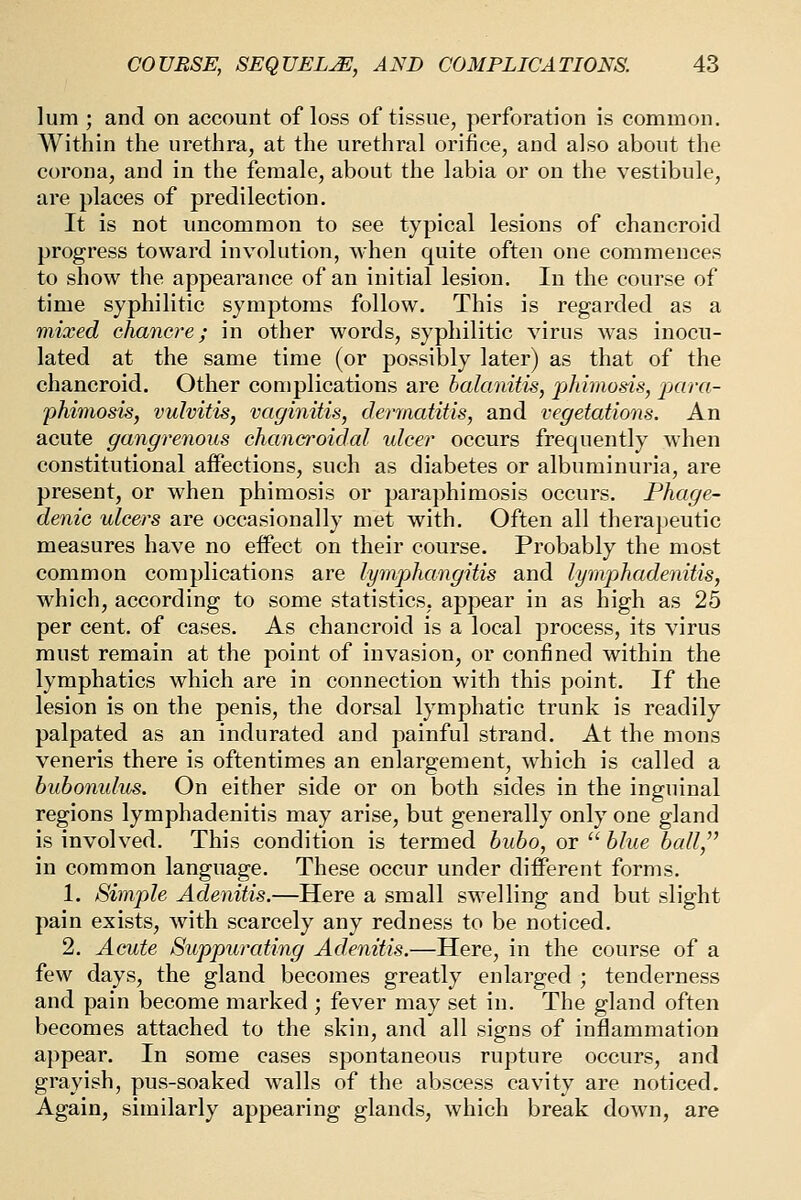 lum ; and on account of loss of tissue, perforation is common. Within the urethra, at the urethral orifice, and also about the corona, and in the female, about the labia or on the vestibule, are places of predilection. It is not uncommon to see typical lesions of chancroid progress toward involution, when quite often one commences to show the appearance of an initial lesion. In the course of time syphilitic symptoms follow. This is regarded as a mixed chancre; in other words, syphilitic virus was inocu- lated at the same time (or possibly later) as that of the chancroid. Other complications are balanitis, pldmods, j^ara- phimosis, vulvitis, vaginitis, dermatitis, and vegetations. An acute gangrenous chancroidal ulcer occurs frequently when constitutional affections, such as diabetes or albuminuria, are present, or when phimosis or paraphimosis occurs. Phage- denic ulcers are occasionally met with. Often all therapeutic measures have no effect on their course. Probably the most common complications are lympJiangitis and lymphadenitis, which, according to some statistics, appear in as high as 25 per cent, of cases. As chancroid is a local process, its virus must remain at the point of invasion, or confined within the lymphatics which are in connection with this point. If the lesion is on the penis, the dorsal lymphatic trunk is readily palpated as an indurated and painful strand. At the mons veneris there is oftentimes an enlargement, which is called a bubomdus. On either side or on both sides in the inguinal regions lymphadenitis may arise, but generally only one gland is involved. This condition is termed bubo, or  blue ball,'' in common language. These occur under diff'erent forms. 1. Simple Adenitis.—Here a small swelling and but slight pain exists, with scarcely any redness to be noticed. 2. Acute Suppurating Adenitis.—Here, in the course of a few days, the gland becomes greatly enlarged ; tenderness and pain become marked ; fever may set in. The gland often becomes attached to the skin, and all signs of inflammation appear. In some cases spontaneous rupture occurs, and grayish, pus-soaked walls of the abscess cavity are noticed. Again, similarly appearing glands, which break down, are