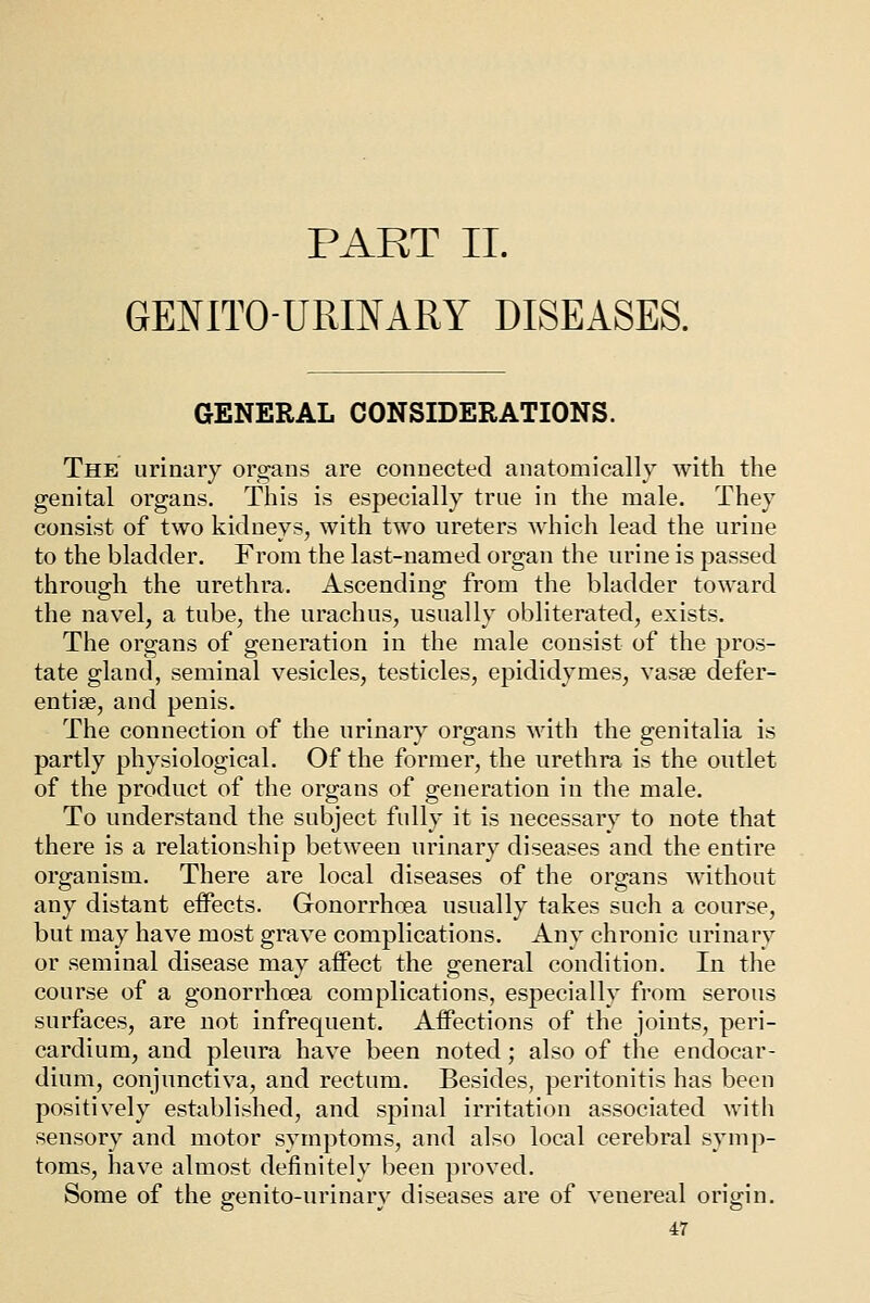 PART II. GENITOURINARY DISEASES. GENERAL CONSIDERATIONS. The urinary organs are connected anatomically with the genital organs. This is especially true in the male. They consist of two kidneys, with two ureters which lead the urine to the bladder. From the last-named organ the urine is passed through the urethra. Ascending from the bladder toward the navel, a tube, the urachus, usually obliterated, exists. The organs of generation in the male consist of the pros- tate gland, seminal vesicles, testicles, epididymes, vasse defer- entiae, and penis. The connection of the urinary organs with the genitalia is partly physiological. Of the former, the urethra is the outlet of the product of the organs of generation in the male. To understand the subject fully it is necessary to note that there is a relationship between urinary diseases and the entire organism. There are local diseases of the organs without any distant eifects. Gonorrhoea usually takes such a course, but may have most grave complications. Any chronic urinary or seminal disease may affect the general condition. In the course of a gonorrhoea complications, especially from serous surfaces, are not infrequent. Affections of the joints, peri- cardium, and pleura have been noted ; also of the endocar- dium, conjunctiva, and rectum. Besides, peritonitis has been positively established, and spinal irritation associated with sensory and motor symptoms, and also local cerebral symp- toms, have almost definitely been proved. Some of the genito-urinary diseases are of venereal origin.