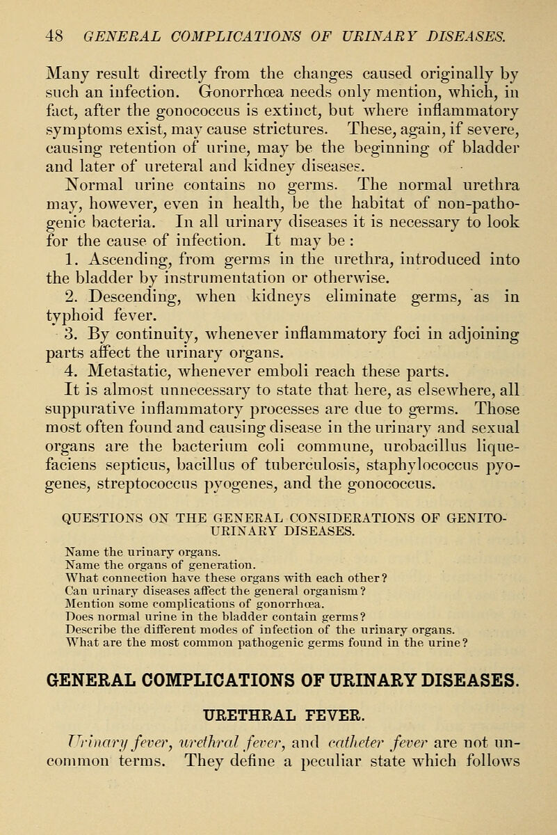 Many result directly from the changes caused originally by such an infection. Gonorrhoea needs only mention, which, in fact, after the gonococcus is extinct, but where inflammatory symptoms exist, may cause strictures. These, again, if severe, causing retention of urine, may be the beginning of bladder and later of ureteral and kidney diseases. Normal urine contains no germs. The normal urethra may, however, even in health, be the habitat of non-patho- genic bacteria. In all urinary diseases it is necessary to look for the cause of infection. It may be : 1. Ascending, from germs in the urethra, introduced into the bladder by instrumentation or otherwise. 2. Descending, when kidneys eliminate germs, as in typhoid fever. 3. By continuity, whenever inflammatory foci in adjoining parts affect the urinary organs. 4. Metastatic, whenever emboli reach these parts. It is almost unnecessary to state that here, as elsewhere, all suppurative inflammatory processes are due to germs. Those most often found and causing disease in the urinary and sexual organs are the bacterium coli commune, urobacillus lique- faciens septicus, bacillus of tuberculosis, staphylococcus pyo- genes, streptococcus pyogenes, and the gonococcus. QUESTIONS ON THE GENEEAL CONSIDERATIONS OF GENITO- URINARY DISEASES. Name the urinary organs. Name the organs of generation. What connection have these organs with each other ? Can urinary diseases atFect the general organism? Mention some complications of gonorrhoea. Does normal urine in the bladder contain germs? Describe the different modes of infection of the urinary organs. W^hat are the most common pathogenic germs found in the urine? GENERAL COMPLICATIONS OF URINARY DISEASES. URETHRAL FEVER. T^rinarji fever, urethral fever, and catheter fever are not un- common terms. They define a peculiar state w^hich follows