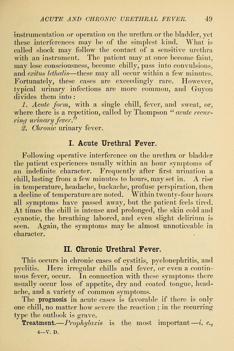 instrumentation or operation on the urethra or the bladder, yet these interferences may be of the simplest kind. What is called shock may follow the contact of a sensitive urethra with an instrument. The patient may at once become faint, may lose consciousness, become chilly, pass into convulsions, and exitus lethaUs—these may all occur within a few minutes. Fortunately, these cases are exceedingly rare. However, typical urinary infections are more common, and Guyon divides them into : 1. Acute form, with a single chill, fever, and sweat, or, where there is a repetition, called by Thompson acute recur- ring urinary fever. 2. Chronic urinary fever. I. Acute Urethral Fever. Following operative interference on the urethra or bladder the patient experiences usually within an hour symptoms of an indefinite character. Frequently after first urination a chill, lasting from a few minutes to hours, may set in. A rise in temperature, headache, backache, profuse perspiration, then a decline of temperature are noted. Within twenty-four hours all symptoms have passed away, but the patient feels tired. At times the chill is intense and prolonged, the skin cold and cyanotic, the breathing labored, and even slight delirium is seen. Again, the symptoms may be almost unnoticeable in character. II. Chronic Urethral Fever. This occurs in chronic cases of cystitis, pyelonephritis, and pyelitis. Here irregular chills and fever, or even a contin- uous fever, occur. In connection with these symptoms there usually occur loss of appetite, dry and coated tongue, head- ache, and a variety of common symptoms. The prognosis in acute cases is favorable if there is only one chill, no matter how severe the reaction ; in the recurring type the outlook is grave. Treatment.—Prophylaxis is the most important—t. e., 4—V. D.