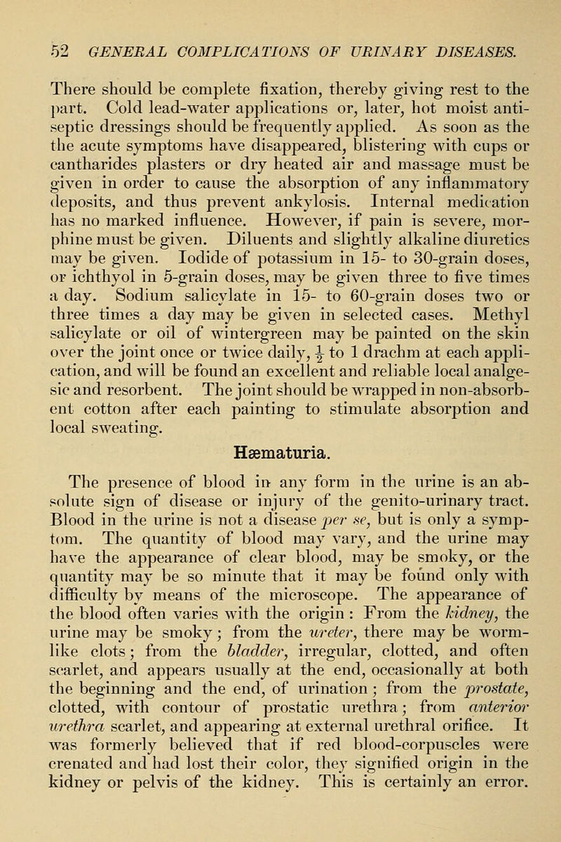 There should be complete fixation, thereby giving rest to the ])art. Cold lead-water applications or, later, hot moist anti- septic dressings should be frequently applied. As soon as the the acute symptoms have disappeared, blistering with cups or cantharides plasters or dry heated air and massage must be given in order to cause the absorption of any inflammatory deposits, and thus prevent ankylosis. Internal medication has no marked influence. However, if pain is severe, mor- phine must be given. Diluents and slightly alkaline diuretics may be given. Iodide of potassium in 15- to 30-grain doses, or ichthyol in 5-grain doses, may be given three to five times a day. Sodium salicylate in 15- to 60-grain doses two or three times a day may be given in selected cases. Methyl salicylate or oil of wintergreen may be painted on the skin over the joint once or twice daily, ^ to 1 drachm at each appli- cation, and will be found an excellent and reliable local analge- sic and resorbent. The joint should be wrapped in non-absorb- ent cotton after each painting to stimulate absorption and local sweating. Haematuria. The presence of blood in any form in the urine is an ab- solute sign of disease or injury of the genito-urinary tract. Blood in the urine is not a disease per ne, but is only a symp- tom. The quantity of blood may vary, and the urine may have the appearance of clear blood, may be smoky, or the qnantity may be so minute that it may be found only with difficulty by means of the microscope. The appearance of the blood often varies with the origin : From the kidney, the urine may be smoky; from the \ireter, there may be worm- like clots; from the bladder, irregular, clotted, and often scarlet, and appears usually at the end, occasionally at both the beginning and the end, of urination; from the prostate, clotted, with contour of prostatic urethra; from anterior urethra scarlet, and appearing at external urethral orifice. It was formerly believed that if red blood-corpuscles were crenated and had lost their color, they signified origin in the kidney or pelvis of the kidney. This is certainly an error.