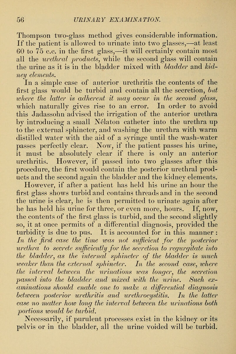 Thompson two-glass method gives considerable information. If the patient is allowed to urinate into two glasses,—at least 60 to 75 c.c. in the first glass,—it will certainly contain most all the urethral products, while the second glass will contain the urine as it is in the bladder mixed with bladder and kid- ney elements. In a simple case of anterior urethritis the contents of the first glass would be turbid and contain all the secretion, hat IVhere the latter is adherent it may occur in the second glass, which naturally gives rise to an error. In order to avoid this Jadassohn advised the irrigation of the anterior urethra by introducing a small Nelaton catheter into the urethra up to the external sphincter, and washing the urethra with warm distilled water with the aid of a syringe until the wash-water passes perfectly clear. Now, if the patient passes his urine, it must be absolutely clear if there is only an anterior urethritis. However, if passed into two glasses after this procedure, the first would contain the posterior urethral prod- ucts and the second again the bladder and the kidney elements. However, if after a patient has held his urine an hour the first glass shows turbid and contains threads and in the second the urine is clear, he is then permitted to urinate again after he has held his urine for three, or even more, hours. If, now, the contents of the first glass is turbid, and the second slightly so, it at once permits of a differential diagnosis, provided the turbidity is due to pus. It is accounted for in this manner : In the first case the time was not sufiicient for the posterior urethra to secrete sufficiently for the secretion to regurgitate into the bladder, as the internal sjjhincter of the bladder is much weaker than the exteymal sphincter. In the second case, where the interval between the urinations was longer, the secretion passed into the bladder and mixed ivith the urine. Such ex- aminations should enable one to make a differential diagnosis between p)Osterior urethritis and urethrocystitis. In the latter ease no matter how long the interval between the urinations both portions would be turbid. Necessarily, if purulent processes exist in the kidney or its pelvis or in the bladder, all the urine voided will be turbid.