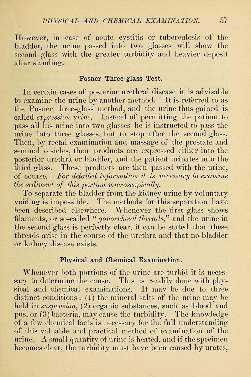 However, in case of acute cystitis or tuberculosis of the bladder, the urine passed into two glasses will show the second glass with the greater turbidity and heavier deposit after standing. Posner Three-glass Test. In certain cases of posterior urethral disease it is advisable to examine the urine by another method. It is referred to as the Posner three-glass method, and the urine thus gained is called expression urine. Instead of permitting the patient to pass all his urine into two glasses he is instructed to pass the urine into three glasses, but to stop after the second glass. Then, by rectal examination and massage of the prostate and seminal vesicles, their products are expressed either into the posterior urethra or bladder, and the patient urinates into the third glass. These products are then passed with the urine, of course. For detailed information it is necessary to examine the sediment of this portion microscopically. To separate the bladder from the kidney urine by voluntary voiding is impossible. The methods for this separation have been described elsewhere. Whenever the first glass shows filaments, or so-called  go7iorrhoeal threads, and the urine in the second glass is perfectly clear, it can be stated that these threads arise in the course of the urethra and that no bladder or kidney disease exists. Physical and Chemical Examination. Whenever both portions of the urine are turbid it is neces- sary to determine the cause. This is readily done with phy- sical and chemical examinations. It may be due to three distinct conditions : (1) the mineral salts of the urine may be held in suspension, (2) organic substances, such as blood and pus, or (3) bacteria, may cause the turbidity. The knowledge of a few chemical facts is necessary for the full understanding of this valuable and practical method of examination of the urine. A small quantity of urine is heated, and if the specimen becomes clear, the turbidity must have been caused by urates,