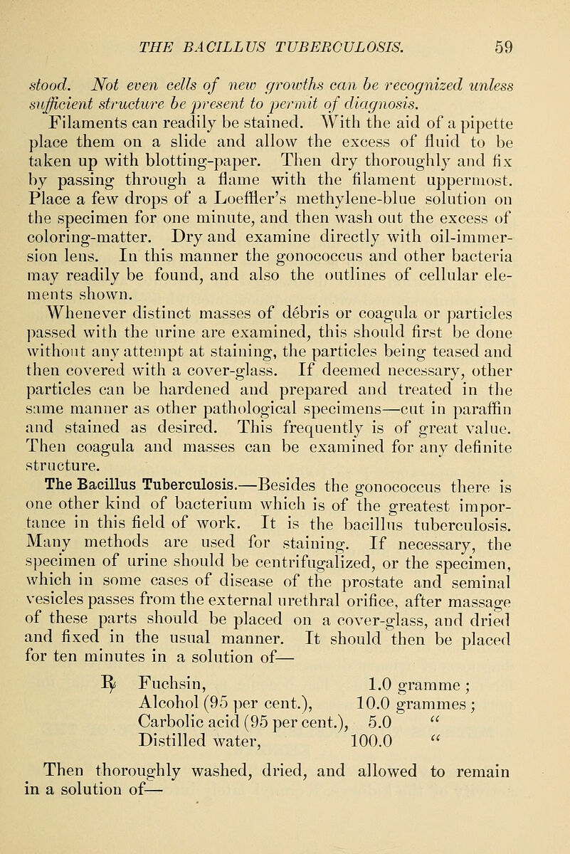 stood. Not even cells of new growths can he recognized unless sujftcieyit structure be 'present to permit of diagnosis. Filaments can readily be stained. With the aid of a pipette place them on a slide and allow the excess of fluid to be taken up with blotting-paper. Then dry thoroughly and fix by passing through a flame with the filament uppermost. Place a few drops of a Loeffler's methylene-blue solution on the specimen for one minute, and then wash out the excess of coloring-matter. Dry and examine directly with oil-immer- sion lens. In this manner the gonococcus and other bacteria may readily be found, and also the outlines of cellular ele- ments shown. Whenever distinct masses of debris or coagula or particles jiassed with the urine are examined, this should first be done without any attempt at staining, the particles being teased and then covered with a cover-glass. If deemed necessary, other particles can be hardened and prepared and treated in the same manner as other pathological specimens—cut in paraffin and stained as desired. This frequently is of great value. Then coagula and masses can be examined for any definite structure. The Bacillus Tuberculosis.—Besides the gonococcus there is one other kind of bacterium which is of the greatest impor- tance in this field of work. It is the bacillus tuberculosis. Many methods are used for staining. If necessary, the specimen of urine should be centrifugaiized, or the specimen, which in some cases of disease of the prostate and seminal vesicles passes from the external urethral orifice, after massage of these parts should be placed on a cover-glass, and dried and fixed in the usual manner. It should then be placed for ten minutes in a solution of— I^ Fuchsin, 1.0 gramme; Alcohol (95 per cent.), 10.0 grammes; Carbolic acid (95 per cent.), 5.0  Distilled water, 100.0  Then thoroughly washed, dried, and allowed to remain in a solution of—