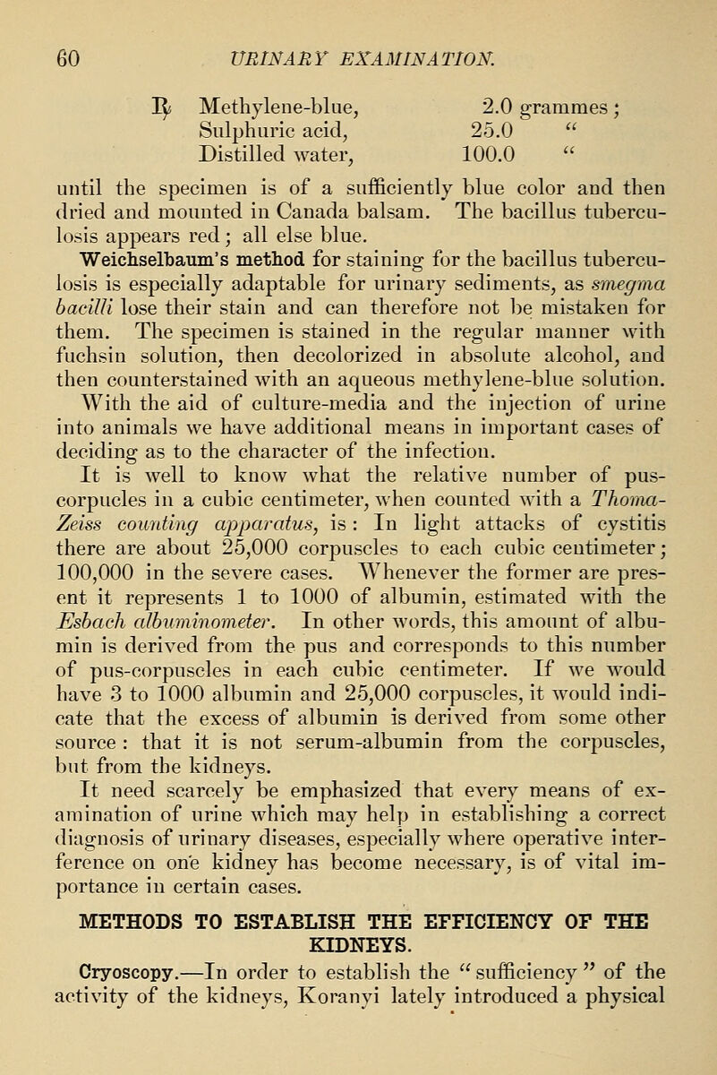 I^ Metliylene-blue, 2.0 grammes; Sulphuric acid, 25.0  Distilled water, 100.0 until the specimen is of a sufficiently blue color and then dried and mounted in Canada balsam. The bacillus tubercu- losis appears red; all else blue. Weichselbaum's method for staining for the bacillus tubercu- losis is especially adaptable for urinary sediments, as smegma bacilli lose their stain and can therefore not be mistaken for them. The specimen is stained in the regular manner with fuchsin solution, then decolorized in absolute alcohol, and then counterstained with an aqueous methylene-blue solution. With the aid of culture-media and the injection of urine into animals we have additional means in important cases of deciding as to the character of the infection. It is well to know what the relative number of pus- corpucles in a cubic centimeter, when counted with a Thoma- Zeiss counting apparatus, is: In light attacks of cystitis there are about 25,000 corpuscles to each cubic centimeter; 100,000 in the severe cases. Whenever the former are pres- ent it represents 1 to 1000 of albumin, estimated with the Esbach albuminometer. In other words, this amount of albu- min is derived from the pus and corresponds to this number of pus-corpuscles in each cubic centimeter. If we would have 3 to 1000 albumin and 25,000 corpuscles, it would indi- cate that the excess of albumin is derived from some other source : that it is not serum-albumin from the corpuscles, but from the kidneys. It need scarcely be emphasized that every means of ex- amination of urine which may help in establishing a correct diagnosis of urinary diseases, especially where operative inter- ference on one kidney has become necessary, is of vital im- portance in certain cases. METHODS TO ESTABLISH THE EFFICIENCY OF THE KIDNEYS. Cryoscopy.—In order to establish the  sufficiency  of the activity of the kidneys, Koranyi lately introduced a physical