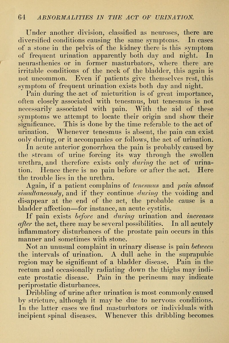 Under another division, classified as neuroses, there are diversified conditions causing the same symptoms. In cases of a stone in the pelvis of the kidney there is this symptom of frequent urination apparently both day and night. In neurasthenics or in former masturbators, where there are irritable conditions of the neck of the bladder, this again is not uncommon. Even if patients give themselves rest, this symptom of frequent urination exists both day and night. Pain during the act of micturition is of great importance, often closely associated vi^ith tenesmus, but tenesmus is not necessarily associated with pain. With the aid of these symptoms we attempt to locate their origin and show their significance. This is done by the time referable to the act of urination. Whenever tenesmus is absent, the pain can exist only during, or it accompanies or follows, the act of urination. In acute anterior gonorrhoea the pain is probably caused by the stream of urine forcing its way through the swollen urethra, and therefore exists only during the act of urina- tion. Hence there is no pain before or after the act. Here the trouble lies in the urethra. Again, if a patient complains of tenesmus and pain almost shnulto.neously, and if they continue during the voiding and disappear at the end of the act, the probable cause is a bladder affection—for instance, an acute cystitis. If pain exists before and during urination and increases after the act, there may be several possibilities. In all acutely inflammatory disturbances of the prostate pain occurs in this manner and sometimes with stone. Not an unusual complaint in urinary disease is pain hetiveen the intervals of urination. A dull ache in the suprapubic region may be significant of a bladder disease. Pain in the rectum and occasionally radiating down the thighs may indi- cate prostatic disease. Pain in the perineum may indicate periprostatic disturbances. Dribbling of urine after urination is most commonly caused by stricture, although it may be due to nervous conditions. In the latter cases we find masturbators or individuals with incipient spinal diseases, Whenever this dribbling becomes