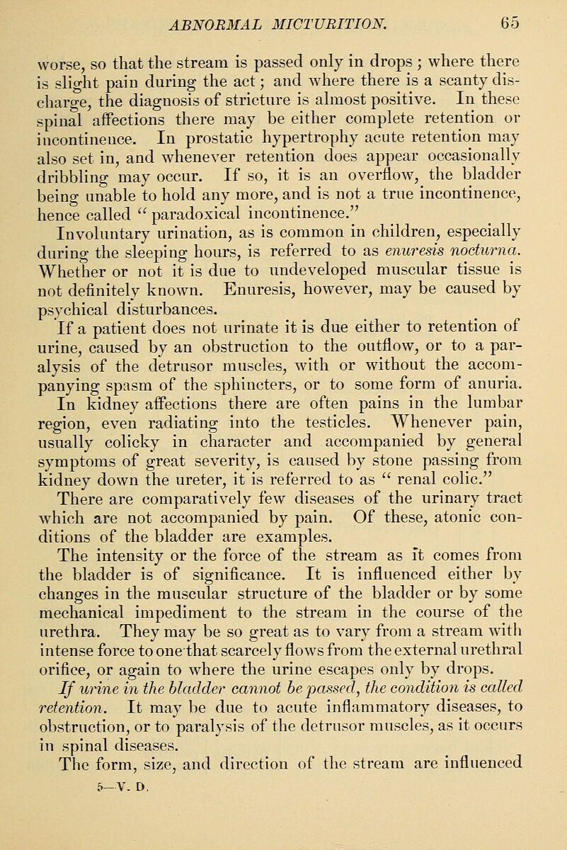 worse, so that the stream is passed only in drops ; where there is slight pain during the act; and where there is a scanty dis- charo-e, the diagnosis of stricture is almost positive. In these spinal affections there may be either complete retention or incontinence. In prostatic hypertrophy acute retention may also set in, and whenever retention does appear occasionally dribbling may occur. If so, it is an overflow, the bladder being unable to hold any more, and is not a true incontinence, hence called  paradoxical incontinence. Involuntary urination, as is common in children, especially during the sleeping hours, is referred to as enuresis nocturna. Whether or not it is due to imdeveloped muscular tissue is not definitely known. Enuresis, however, may be caused by psychical disturbances. If a patient does not urinate it is due either to retention of urine, caused by an obstruction to the outflow, or to a par- alysis of the detrusor muscles, with or without the accom- panying spasm of the sphincters, or to some form of anuria. In kidney affections there are often pains in the lumbar region, even radiating into the testicles. Whenever pain, usually colicky in character and accompanied by general symptoms of great severity, is caused by stone passing from kidney down the ureter, it is referred to as  renal colic. There are comparatively few diseases of the urinary tract which are not accompanied by pain. Of these, atonic con- ditions of the bladder are examples. The intensity or the force of the stream as it comes from the bladder is of significance. It is influenced either by changes in the muscular structure of the bladder or by some mechanical impediment to the stream in the course of the urethra. They may be so great as to vary from a stream witli intense force to one that scarcely flows from the external urethral orifice, or again to where the urine escapes only by drops. If wine in the bladder cannot be passed, the condition is called retention. It may be due to acute inflammatory diseases, to obstruction, or to paralysis of the detrusor muscles, as it occurs in spinal diseases. The form, size, and direction of the stream are influenced 5—V. D,