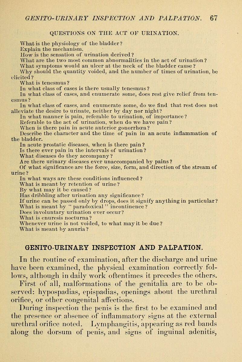 QUESTIONS ON THE ACT OF URINATION. What is the physiology of the bladder? Explain the mechauism. How is the sensation of urination derived ? What are the two most common abnormalities in the act of urination ? What symptoms would an ulcer at the neck of the bladder cause? Why should the quantity voided, and the number of times of urination, be elicited? What is tenesmus ? In what class of cases is there usually tenesmus ? In what class of cases, and enumerate some, does rest give relief from ten- esmus? In what class of cases, and enumerate some, do we find that rest does not alleviate the desire to urinate, neither by day nor night? In what manner is pain, referable to urination, of importance ? Eeferable to the act of urination, when do we have pain ? When is there pain in acute anterior gonorrhoea? Describe the character and the time of pain in an acute inflammation of the bladder. In acute prostatic diseases, when is there pain ? Is there ever pain in the intervals of urination? What diseases do they accompany ? Are there urinary diseases ever unaccompanied by pains? Of what significance are the force, size, form, and direction of the stream of urine ? In what ways are these conditions influenced ? What is meant by retention of urine? By what may it be caused ? Has dribbling after urination any significance ? If urine can be passed only by drops, does it signify anything in particular? What is meant by  paradoxical  incontinence ? Does involuntary urination ever occur? What is enuresis nocturna? Whenever urine is not voided, to what may it be due? What is meant bv anuria ? GENITO-URINARY INSPECTION AND PALPATION. In the routine of examination, after the discharge and urine have been examined, the physical examination correctly fol- lows, although in daily work oftentimes it precedes the others. First of all, malformations of the genitalia are to be ob- served: hypospadias, epispadias, openings about the urethral orifice, or other congenital affections. During inspection the penis is the first to be examined and the presence or absence of inflammatory signs at the external urethral orifice noted. Lymphangitis, appearing as red bands along the dorsum of penis, and signs of inguinal adenitis,
