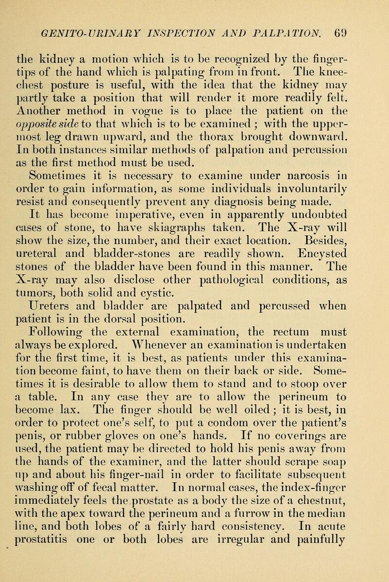 the kidney a motion which is to be recognized by the finger- tips of the hand which is palpating from in front. Tlie knee- chest posture is useful, with the idea that the kidney may partly take a position that will render it more readily felt. Another method in vogue is to place the patient on the opposite side to that which is to be examined ; with the upper- most leg drawn upward, and the thorax brought downward. In both instances similar methods of palpation and percussion as the first method must be used. Sometimes it is necessary to examine under narcosis in order to gain information, as some individuals involuntarily resist and consequently prevent any diagnosis being made. It has become imperative, even in apparently undoubted cases of stone, to have skiagraphs taken. The X-ray will show the size, the number, and their exact location. Besides, ureteral and bladder-stones are readily shown. Encysted stones of the bladder have been found in this manner. The X-ray may also disclose other pathological conditions, as tumors, both solid and cystic. Ureters and bladder are palpated and percussed when patient is in the dorsal position. Following the external examination, the rectum must always be explored. Whenever an examination is undertaken for the first time, it is best, as patients under this examina- tion become faint, to have them on their back or side. Some- times it is desirable to allow them to stand and to stoop over a table. In any case they are to allow the perineum to become lax. The finger should be well oiled; it is best, in order to protect one's self, to put a condom over the patient's penis, or rubber gloves on one's hands. If no coverings are used, the patient may be directed to hold his penis away from the hands of the examiner, and the latter should scrape soap up and about his finger-nail in order to facilitate subsequent washing off of fecal matter. In normal cases, the index-finger immediately feels the prostate as a body the size of a chestnut, with the apex toward the perineum and a furrow in the median line, and both lobes of a fairly hard consistency. In acute prostatitis one or both lobes are irregular and painfully