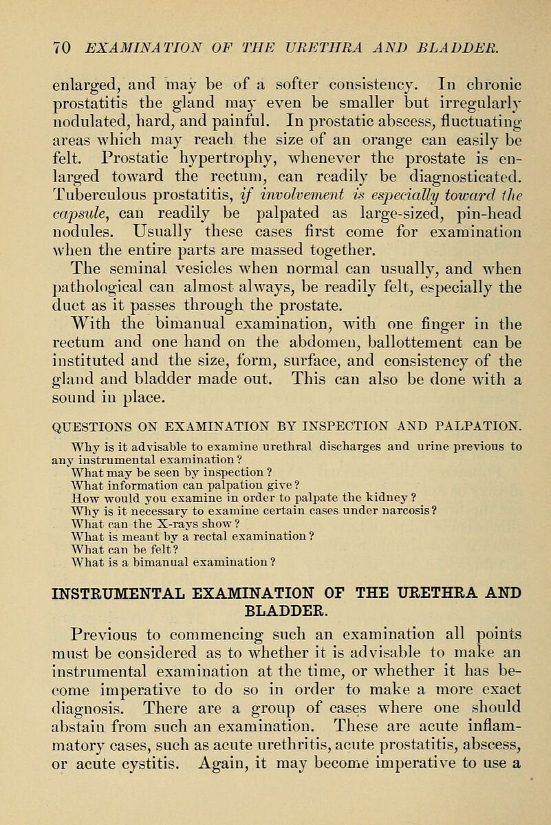 enlarged, and may be of a softer consistency. In chronic prostatitis the gland may even be smaller but irregularly nodulated, hard, and painful. In prostatic abscess, fluctuating areas which may reach the size of an orange can easily be felt. Prostatic hypertrophy, whenever the prostate is en- larged toward the rectun), can readily be diagnosticated. Tuberculous prostatitis, if involvement is esjjecially toward ilie capsule, can readily be palpated as large-sized, pin-head nodules. Usually these cases first come for examination when the entire parts are massed together. The seminal vesicles when normal can usually, and when pathological can almost always, be readily felt, especially the duct as it passes through the prostate. With the bimanual examination, with one finger in the rectum and one hand on the abdomen, ballottement can be instituted and the size, form, surface, and consistency of the gland and bladder made out. This can also be done with a sound in place. QUESTIONS ON EXAMINATION BY INSPECTION AND PALPATION. Why is it advisable to examine urethral discharges and urine previous to any instrumental examination ? What may be seen by insijection ? What information can palpation give ? How would you examine in order to palpate the kidney ? Why is it necessary to examine certain cases under narcosis? What can the X-rays show ? What is meant by a rectal examination ? What can be felt'? What is a bimanual examination? INSTRUMENTAL EXAMINATION OF THE URETHRA AND BLADDER. Previous to commencing such an examination all points must be considered as to whether it is advisable to make an instrumental examination at the time, or whether it has be- come imperative to do so in order to make a more exact diagnosis. There are a group of cases where one should abstain from such an examination. These are acute inflam- matory cases, such as acute urethritis, acute prostatitis, abscess, or acute cystitis. Again, it may become imperative to use a