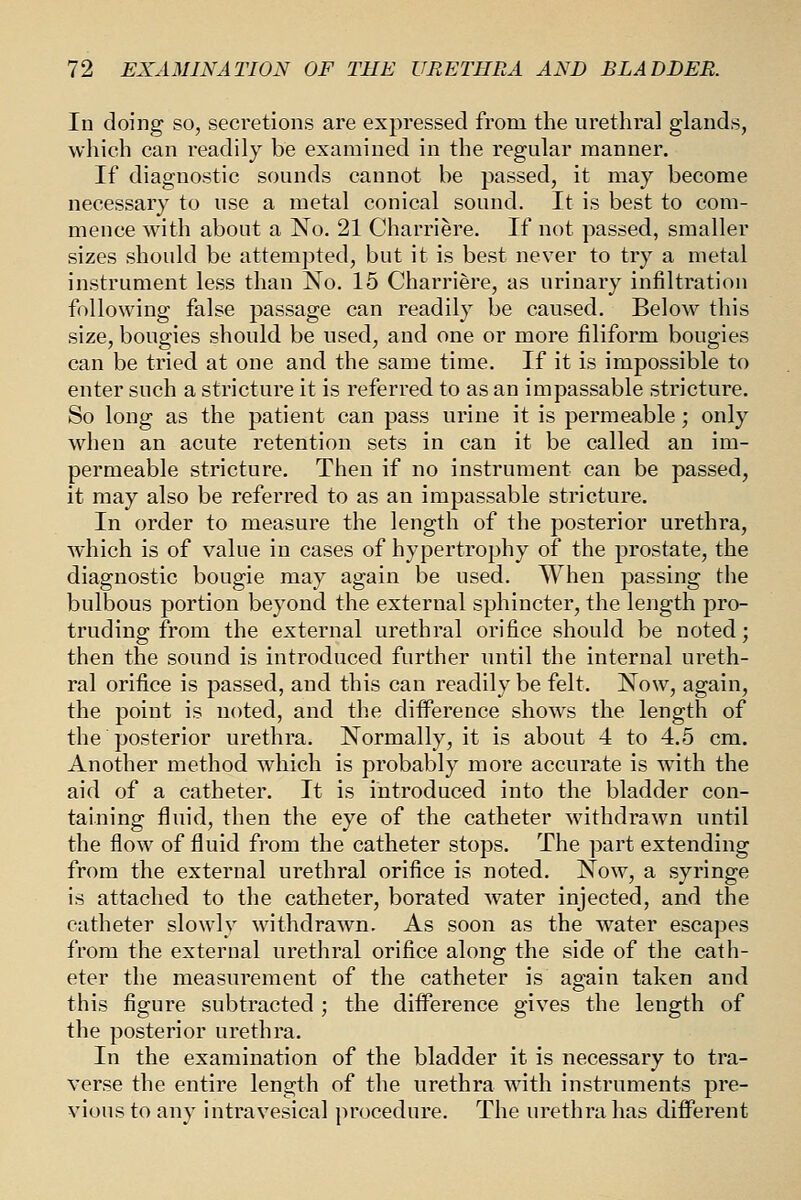 In doing so, secretions are expressed from the urethral glands, which can readily be examined in the regular manner. If diagnostic sounds cannot be passed, it may become necessary to use a metal conical sound. It is best to com- mence with about a No. 21 Charriere. If not passed, smaller sizes should be attempted, but it is best never to try a metal instrument less than No. 15 Charriere, as urinary infiltration following false passage can readily be caused. Below this size, bougies should be used, and one or more filiform bougies can be tried at one and the same time. If it is impossible to enter such a stricture it is referred to as an impassable stricture. So long as the patient can pass urine it is permeable; only when an acute retention sets in can it be called an im- permeable stricture. Then if no instrument can be passed, it may also be referred to as an impassable stricture. In order to measure the length of the posterior urethra, which is of value in cases of hypertrophy of the prostate, the diagnostic bougie may again be used. When passing the bulbous portion beyond the external sphincter, the length pro- truding from the external urethral orifice should be noted; then the sound is introduced further until the internal ureth- ral orifice is passed, and this can readily be felt. Now, again, the point is noted, and the difference shows the length of the posterior urethra. Normally, it is about 4 to 4.5 cm. Another method which is probably more accurate is with the aid of a catheter. It is introduced into the bladder con- taining fluid, then the eye of the catheter withdrawn until the flow of fluid from the catheter stops. The part extending from the external urethral orifice is noted. Now, a syringe is attached to the catheter, borated water injected, and the catheter slowly withdrawn. As soon as the water escapes from the external urethral orifice along the side of the cath- eter the measurement of the catheter is again taken and this figure subtracted ; the difference gives the length of the posterior urethra. In the examination of the bladder it is necessary to tra- verse the entire length of the urethra with instruments pre- vious to any intravesical procedure. The urethra has diiFerent