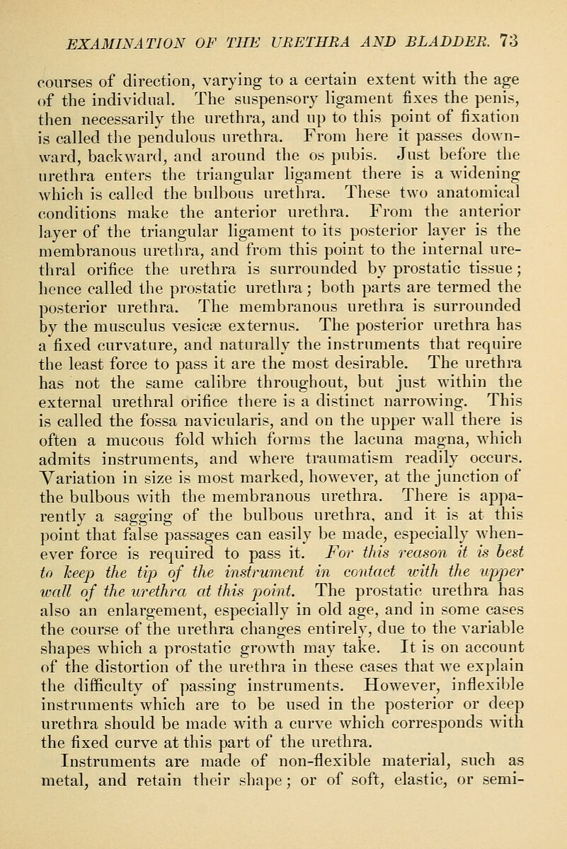 courses of direction, varying to a certain extent with the age of the individual. The suspensory ligament fixes the penis, then necessarily the urethra, and up to this point of fixation is called the pendulous urethra. From here it passes down- ward, backward, and around the os pubis. Just before the urethra enters the triangular ligament there is a widening which is called the bulbous urethra. These two anatomical conditions make the anterior urethra. From the anterior layer of the triangular ligament to its posterior layer is the membranous urethra, and from this point to the internal ure- thral orifice the urethra is surrounded by prostatic tissue; hence called the prostatic urethra; both parts are termed the posterior urethra. The membranous urethra is surrounded by the musculus vesicae externus. The posterior urethra has a fixed curvature, and naturally the instruments that require the least force to pass it are the most desirable. The urethra has not the same calibre throughout, but just within the external urethral orifice there is a distinct narrowing. This is called the fossa navicularis, and on the upper wall there is often a mucous fold which forms the lacuna magna, which admits instruments, and where traumatism readily occurs. Variation in size is most marked, however, at the junction of the bulbous with the membranous urethra. There is appa- rently a sagging of the bulbous urethra, and it is at this point that false passages can easily be made, especially when- ever force is required to pass it. For this reason it is best to keep the tip of the instrument in contact with the upper wall of the urethra at this point. The prostatic urethra has also an enlargement, especially in old age, and in some cases the course of the urethra changes entirely, due to the variable shapes which a prostatic growth may take. It is on account of the distortion of the urethra in these cases that we explain the difficulty of passing instruments. However, inflexible instruments which are to be used in the posterior or deep urethra should be made with a curve which corresponds with the fixed curve at this part of the urethra. Instruments are made of non-flexible material, such as metal, and retain their shape; or of soft, elastic, or semi-