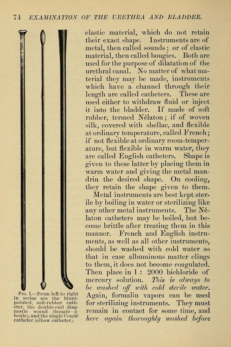 f Fig. 1.—From left to right in series are the blunt- pointed, soft-rubber cath- eter, the double-end diag- nostic sound (bougie - a- boule), and the single Coud6 catheter (elbow catheterj. elastic material, which do not retain their exact shape. Instruments are of metal, then called sounds ; or of elastic material, then called bougies. Both are used for the purpose of dilatation of the urethral canal. No matter of what ma- terial they may be made, instruments which have a channel through their length are called catheters. These are used either to withdraw fluid or inject it into the bladder. If made of soft rubber, termed Nelaton; if of woven silk, covered with shellac, and flexible at ordinary temperature, called French; if not flexible at ordinary room-temper- ature, but flexible in warm water, they are called English catheters. Shape is given to these latter by placing them in warm water and giving the metal man- drin the desired shape. On cooling, they retain the shape given to them. Metal instruments are best kept ster- ile by boiling in water or sterilizing like any other metal instruments. The Ne- laton catheters may be boiled, but be- come brittle after treating them in this manner. French and English instru- ments, as well as all other instruments, should be washed with cold water so that in case albuminous matter clings to them, it does not become coagulated. Then place in 1 : 2000 bichloride of mercury solution. This is always to be loashed off vnth cold sterile water. Again, formalin vapors can be used for sterilizing instruments. They must remain in contact for some time, and here again thoroughly washed before