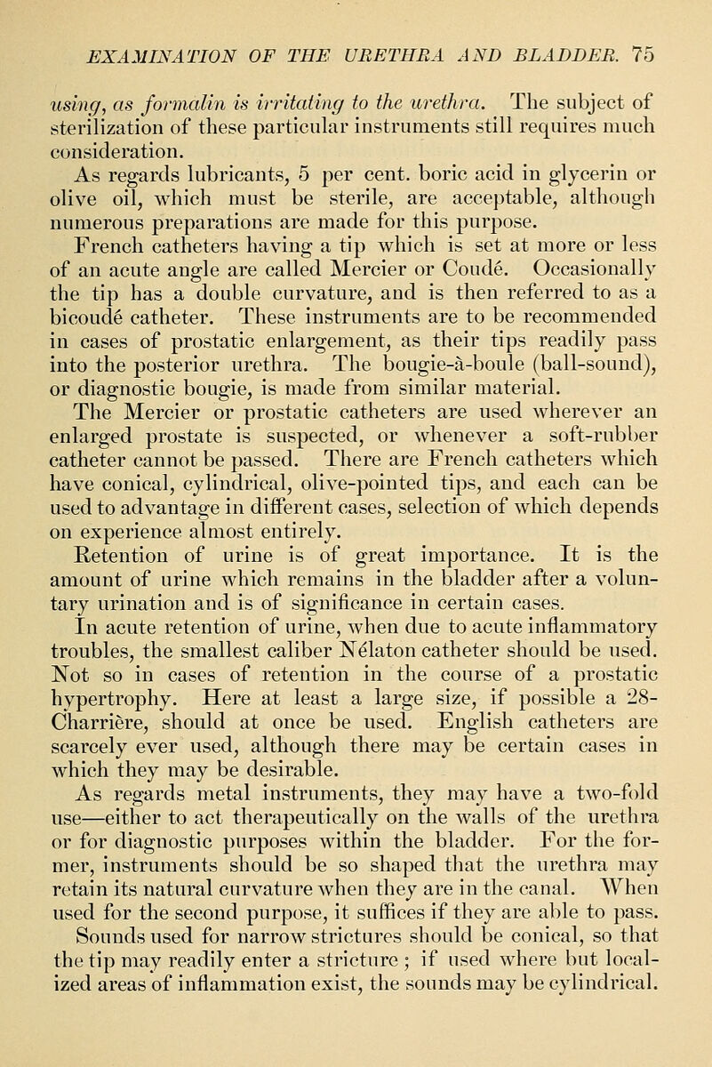 using, as formalin is irritating to the urethra. The subject of sterilization of these particular instruments still requires much consideration. As regards lubricants, 5 per cent, boric acid in glycerin or olive oil, which must be sterile, are acceptable, although numerous preparations are made for this purpose. French catheters having a tip which is set at more or less of an acute angle are called Mercier or Coude. Occasionally the tip has a double curvature, and is then referred to as a bicoude catheter. These instruments are to be recommended in cases of prostatic enlargement, as their tips readily pass into the posterior urethra. The bougie-a-boule (ball-sound), or diagnostic bougie, is made from similar material. The Mercier or prostatic catheters are used wherever an enlarged prostate is suspected, or whenever a soft-rubber catheter cannot be passed. There are French catheters which have conical, cylindrical, olive-pointed tips, and each can be used to advantage in diiferent cases, selection of which depends on experience almost entirely. Retention of urine is of great importance. It is the amount of urine which remains in the bladder after a volun- tary urination and is of significance in certain cases. In acute retention of urine, when due to acute inflammatory troubles, the smallest caliber N^laton catheter should be used. Not so in cases of retention in the course of a prostatic hypertrophy. Here at least a large size, if possible a 28- Charriere, should at once be used. English catheters are scarcely ever used, although there may be certain cases in which they may be desirable. As regards metal instruments, they may have a two-fold use—either to act therapeutically on the walls of the urethra or for diagnostic purposes within the bladder. For the for- mer, instruments should be so shaped that the urethra may retain its natural curvature when they are in the canal. When used for the second purpose, it suffices if they are able to pass. Sounds used for narrow strictures should be conical, so that the tip may readily enter a stricture ; if used where but local- ized areas of inflammation exist, the sounds may be cylindrical.