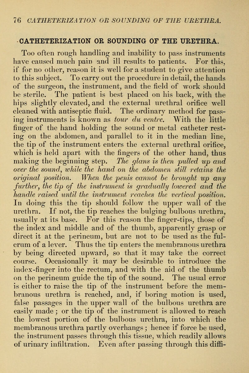 ■CATHETERIZATION OR SOUNDING OF THE URETHRA. Too often rough handling and inabihty to pass instruments have caused much pain and ill results to patients. For this, if for no other, reason it is well for a student to give attention to this subject. To carry out the procedure in detail, the hands of the surgeon, the instrument, and the field of work should be sterile. The patient is best placed on his back, with the hips slightly elevated, and the external urethral orifice well cleaned with antiseptic fluid. The ordinary method for pass- ing instruments is known as tour du ventre. With the little finger of the hand holding the sound or metal catheter rest- ing on the abdomen, and parallel to it in the median line, the tip of the instrument enters the external urethral orifice, which is held apart with the fingers of the other hand, thus making the beginning step. The glans is then j)uUed up and over the sound, while the hand on the abdomen still retains the original position. When the penis cannot he brought up any further, the tip of the instrument is gradually lowered and the handle raised until the instrument reaches the vertical position. In doing this the tip should follow the npper wall of the urethra. If not, the tip reaches the bulging bulbous urethra, usually at its base. For this reason the finger-tips, those of the index and middle and of the thumb, apparently grasp or direct it at the perineum, but are not to be used as the ful- crum of a lever. Thus the tip enters the membranous urethra by being directed upward, so that it may take the correct course. Occasionally it may be desirable to introduce the index-finger into the rectum, and with the aid of the thumb on the perineum guide the tip of the sound. The usual error is either to raise the tip of the instrument before the mem- branous urethra is reached, and, if boring motion is used, false passages in the upper wall of the bulbous urethra are easily made ; or the tip of the instrument is allowed to reach the lowest portion of the bulbous urethra, into which the membranous urethra partly overhangs; hence if force be used, the instrument passes through this tissue, which readily allows of urinary infiltration. Even after passing through this diffi-