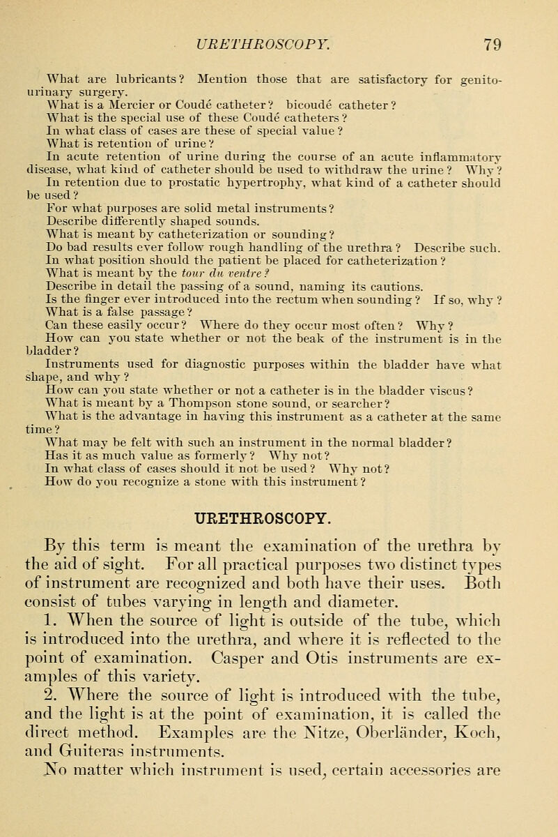 What are lubricants? Meution those that are satisfactory for genito- uriuary surgery. What is a Mercier or Coude catheter? bicoude catheter? What is the special use of these Coude catheters ? In what class of cases are these of special value ? What is reteution of urine? In acute retention of urine during the course of an acute inflammatory disease, what kind of catheter should be used to withdraw the urine ? Why ? In retention due to prostatic hypertrophy, what kind of a catheter should be used? For what purposes are solid metal insti'uments ? Describe difl:erently shaped sounds. What is meant by catheterization or sounding ? Do bad results ever follow rough handling of the urethra ? Describe such. In what position should the patient be placed for catheterization ? What is meant by the tour da ventre f Describe in detail the passing of a sound, naming its cautions. Is the finger ever introduced into the rectum when sounding ? If so, why ? What is a false passage ? Can these easily occur? Where do they occur most often? Why ? How can you state whether or not the beak of the instrument is in the bladder? Instruments used for diagnostic purposes within the bladder have what shape, and why ? How can you state whether or not a catheter is in the bladder viscus? What is meant by a Thompson stone sound, or searcher? What is the advantage in having this instrument as a catheter at the same time? What may be felt with such an instrument in the normal bladder? Has it as much value as formerly ? Why not ? In what class of cases should it not be used? Why not? How do you recognize a stone with this instrument ? URETHROSCOPY. By this term is meant the examination of the urethra by the aid of sight. For all practical purposes two distinct types of instrument are recognized and both have their uses. Both consist of tubes varying in length and diameter. 1. When the source of light is outside of the tube, which is introduced into the urethra, and where it is reflected to the point of examination. Casper and Otis instruments are ex- amples of this variety. 2. Where the source of light is introduced with the tube, and the light is at the point of examination, it is called the direct method. Examples are the Nitze, Oberlander, Koch, and Guiteras instruments. No matter which instrument is used, certain accessories are