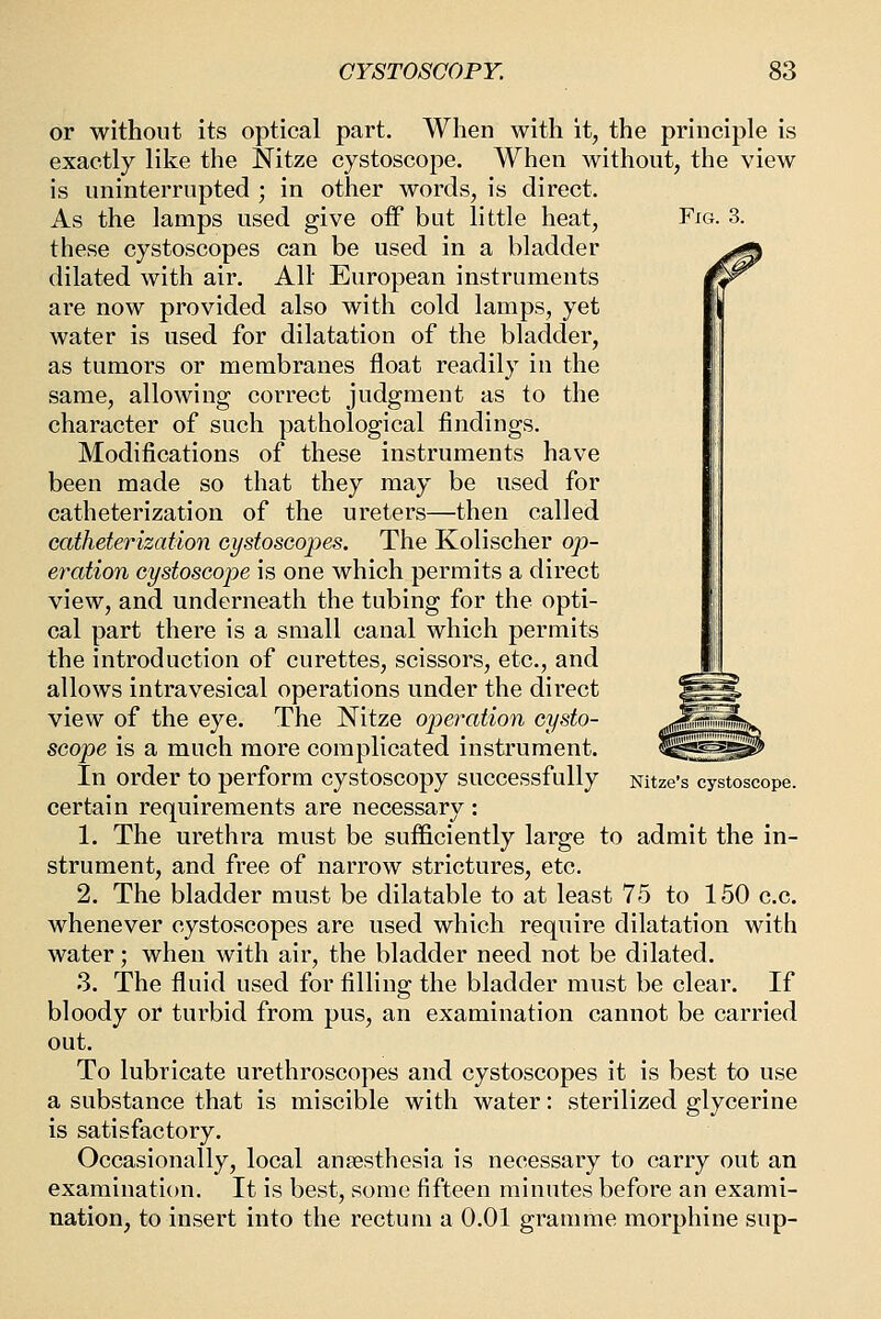 or without its optical part. When with it, the principle is exactly like the Nitze cystoscope. When without, the view is uninterrupted ; in other words, is direct. As the lamps used give off but little heat, Fig. 3. these cystoscopes can be used in a bladder dilated with air. All European instruments are now provided also with cold lamps, yet water is used for dilatation of the bladder, as tumors or membranes float readily in the same, allowing correct judgment as to the character of such pathological findings. Modifications of these instruments have been made so that they may be used for catheterization of the ureters—then called catheterization cystoscopes. The Kolischer op- eration cystoscope is one which permits a direct view, and underneath the tubing for the opti- cal part there is a small canal which permits the introduction of curettes, scissors, etc., and allows intravesical operations under the direct view of the eye. The Nitze operation cysto- scope is a much more complicated instrument. In order to perform cystoscopy successfully Nitze's cystoscope. certain requirements are necessary : 1. The urethra must be sufficiently large to admit the in- strument, and free of narrow strictures, etc. 2. The bladder must be dilatable to at least 75 to 150 c.c. whenever cystoscopes are used which require dilatation with water; when with air, the bladder need not be dilated. 3. The fluid used for filling the bladder must be clear. If bloody or turbid from pus, an examination cannot be carried out. To lubricate urethroscopes and cystoscopes it is best to use a substance that is miscible with water: sterilized glycerine is satisfactory. Occasionally, local ansesthesia is necessary to carry out an examination. It is best, some fifteen minutes before an exami- nation, to insert into the rectum a 0.01 gramme morphine sup-