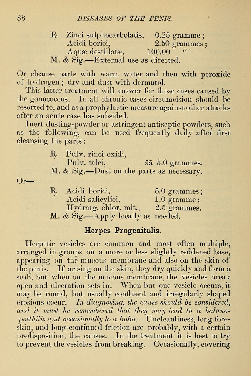 ^i Zinci sulphocarbolatis, 0.25 gramme ; Acidi borici, 2.50 grammes; Aquse destillate, 100.00  M. & Sig.—External use as directed. Or cleanse parts with warm water and then with peroxide of hydrogen; dry and dust with dermatol. This latter treatment will answer for those cases caused by the gonococcus. In all chronic cases circumcision should be resorted to, and as a prophylactic measure against other attacks after an acute case has subsided. Inert dusting-powder or astringent antiseptic powders, such as the following, can be used frequently daily after first cleansing the parts: ^6 Pulv. zinci oxidi, Pulv. talci, aa 5.0 grammes. M. & Sig.—Dust on the parts as necessary. Or— I^ Acidi borici, 5.0 grammes; Acidi salicylici, 1.0 gramme; Hydrarg. chlor. mit., 2.5 grammes. M. & Sig.—Apply locally as needed. Herpes Progenitalis. Herpetic vesicles are common and most often multiple, arranged in groups on a more or less slightly reddened base, appearing on the mucous membrane and also on the skin of the penis. If arising on the skin, they dry quickly and form a scab, but when on the mucous membrane, the vesicles break open and ulceration sets in. When but one vesicle occurs, it may be round, but usually confluent and irregularly shaped erosions occur. In diagnosing, the cause should be considered, and it must be remembered that they may lead to a balano- posthitis and occasionally to a bubo. Uncleanliness, long fore- skin, and long-continued friction are probably, with a certain predisposition, the causes. In the treatment it is best to try to prevent the vesicles from breaking. Occasionally, covering