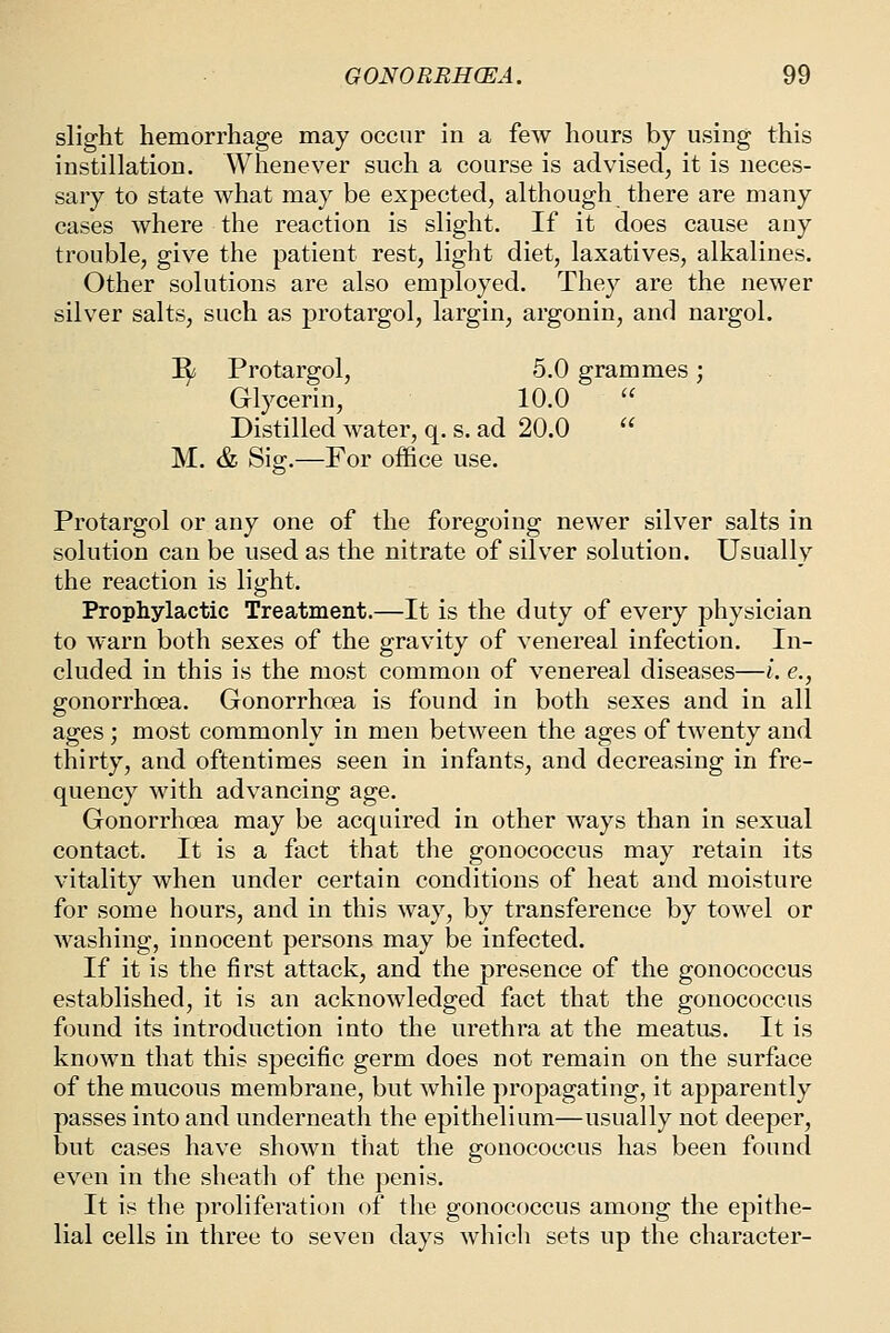 slight hemorrhage may occur in a few hours by using this instillation. Whenever such a course is advised, it is neces- sary to state what may be expected, although there are many cases where the reaction is slight. If it does cause any trouble, give the patient rest, light diet, laxatives, alkalines. Other solutions are also employed. They are the newer silver salts, such as protargol, largin, argonin, and nargol. I^ Protargol, 5.0 grammes ; Glycerin, 10.0  Distilled water, q. s. ad 20.0  M. & Sig.—For office use. Protargol or any one of the foregoing newer silver salts in solution can be used as the nitrate of silver solution. Usually the reaction is light. Prophylactic Treatment.—It is the duty of every physician to warn both sexes of the gravity of venereal infection. In- cluded in this is the most common of venereal diseases—i. e., gonorrhoea. Gonorrhoea is found in both sexes and in all ages; most commonly in men between the ages of twenty and thirty, and oftentimes seen in infants, and decreasing in fre- quency with advancing age. Gonorrhoea may be acquired in other ways than in sexual contact. It is a fact that the gonococcus may retain its vitality when under certain conditions of heat and moisture for some hours, and in this way, by transference by towel or washing, innocent persons may be infected. If it is the first attack, and the presence of the gonococcus established, it is an acknowledged fact that the gonococcus found its introduction into the urethra at the meatus. It is known that this specific germ does not remain on the surface of the mucous membrane, but while propagating, it apparently passes into and underneath the epithelium—usually not deeper, but cases have shown that the gonococcus has been found even in the sheath of the penis. It is the proliferation of the gonococcus among the epithe- lial cells in three to seven days which sets up the character-