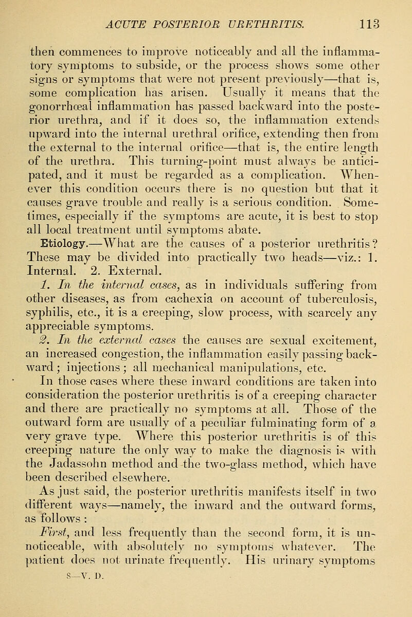 then commences to improve noticeably and all the inflamma- tory symptoms to subside, or the process shows some other signs or symptoms that were not present previously—that is, some complication has arisen. Usually it means that the gonorrhoea! inflammation has passed backward into the poste- rior urethra, and if it does so, the inflammation extend.s upward into the internal urethral orifice, extending then from the external to the internal orifice—that is, the entire length of the urethra. This turning-point must always be antici- pated, and it must be regarded as a complication. When- ever this condition occurs there is no question but that it causes grave trouble and really is a serious condition. Some- limes, especially if the symptoms are acute, it is best to stop all local treatment until symptoms abate. Etiology.—What are the causes of a posterior urethritis? These may be divided into practically two heads—viz.: 1. Internal, 2. External. 1. In the internal cases, as in individuals suffering from other diseases, as from cachexia on account of tuberculosis, syphilis, etc., it is a creeping, slow process, with scarcely any appreciable symptoms. 2. In the external cases the causes are sexual excitement, an increased congestion, the inflammation easily passing back- ward ; injections; all mechanical manipulations, etc. In those cases where these inward conditions are taken into consideration the posterior urethritis is of a creeping character and there are practically no symptoms at all. Those of the outward form are usually of a peculiar fulminating form of a very grave type. Where this posterior urethritis is of this creeping nature the only way to make the diagnosis is with the Jadassohn method and the two-glass method, which have been described elsewhere. As just said, the posterior urethritis manifests itself in two different ways—namely, the inward and the outward forms, as follows : Fii-st, and less frequently than the second form, it is un^ noticeable, with absolutely no symptoms whatever. The patient does not urinate frequently. His urinary symptoms S—V. D.