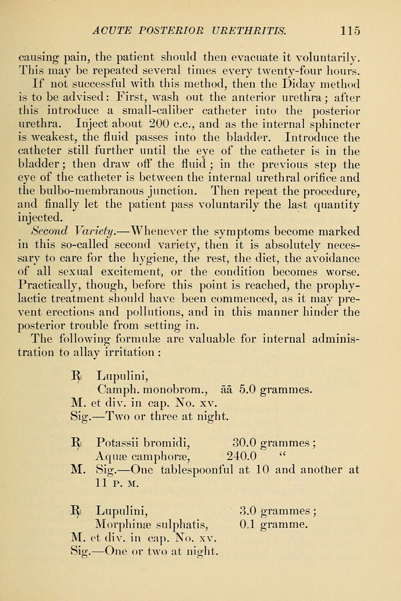 causing pain, the patient should then evacuate it voluntarily. This may be repeated several times every twenty-four hours. If not successful with this method, then the Diday method is to be advised: First, wash out the anterior urethra; after this introduce a small-caliber catheter into the posterior urethra. Inject about 200 c.c, and as the internal sphincter is weakest, the fluid passes into the bladder. Introduce the catheter still further until the eye of the catheter is in the bladder; then draw oflp the fluid ; in the previous step the eye of the catheter is between the internal urethral orifice and the bulbo-membranous junction. Then repeat the procedure, and finally let the patient pass voluntarily the last quantity injected. Second Variety.—Whenever the symptoms become marked in this so-called second variety, then it is absolutely neces- sary to care for the hygiene, the rest, the diet, the avoidance of all sexual excitement, or the condition becomes worse. Practically, though, before this point is reached, the prophy- lactic treatment should have been commenced, as it may pre- vent erections and pollutions, and in this manner hinder the posterior trouble from setting in. The following formulae are valuable for internal adminis- tration to allay irritation : I^ Lupulini, Camph. monobrom., aa 5.0 grammes. M. et div. in cap. No. xv. Sig.—Two or three at night. I^ Potassii bromidi, 30.0 grammes ; Aquse camphorse, 240.0 M. Sig.—One tablespoonful at 10 and another at 11 p. M. ^ Lupulini, 3.0 grammes; Morphinse sulphatis, 0.1 gramme. M. et div. in cap. No. xv. Sig;.—One or two at niffht.