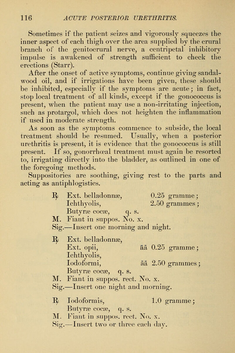 Sometimes if the patient seizes and vigorously squeezes the inner aspect of each thigh over the area supplied by the crural branch of the genitocrural nerve, a centripetal inhibitory impulse is awakened of strength sufficient to check the erections (Starr). After the onset of active symptoms, continue giving sandal- wood oil, and if irrigations have been given, these should be inhibited, especially if the symptoms are acute; in fact, stop local treatment of all kinds, except if the gonococcus is present, when the patient may use a non-irritating injection, such as protargol, which does not heighten the inflammation if used in moderate strength. As soon as the symptoms commence to subside, the local treatment should be resumed. Usually, when a posterior urethritis is present, it is evidence that the gonococcus is still present. If so, gonorrhoeal treatment must again be resorted to, irrigating directly into the bladder, as outlined in one of the foregoing methods. Suppositories are soothing, giving rest to the parts and acting as antiphlogistics. ^i Ext, belladonnse, 0.25 gramme; Ichthyolis, 2.50 grammes; Butyrae cocse, q. s. M. Fiaut in suppos. No. x. Sig. —Insert one morning and night. ^ Ext. belladtmnse, Ext. opii, aa 0.25 gramme; Ichthyolis, Iodoformi, aa 2.50 grammes; Butyrse cocse, q. s. M. Fiant in suppos. rect. No. x. Sig. ,—Insert one night and morning. ^ lodoformis, 1.0 gramme; Butyrse cocee, q. s. M. Fiant in suppos. rect. No. x. Siii'.—Insert two or three each day
