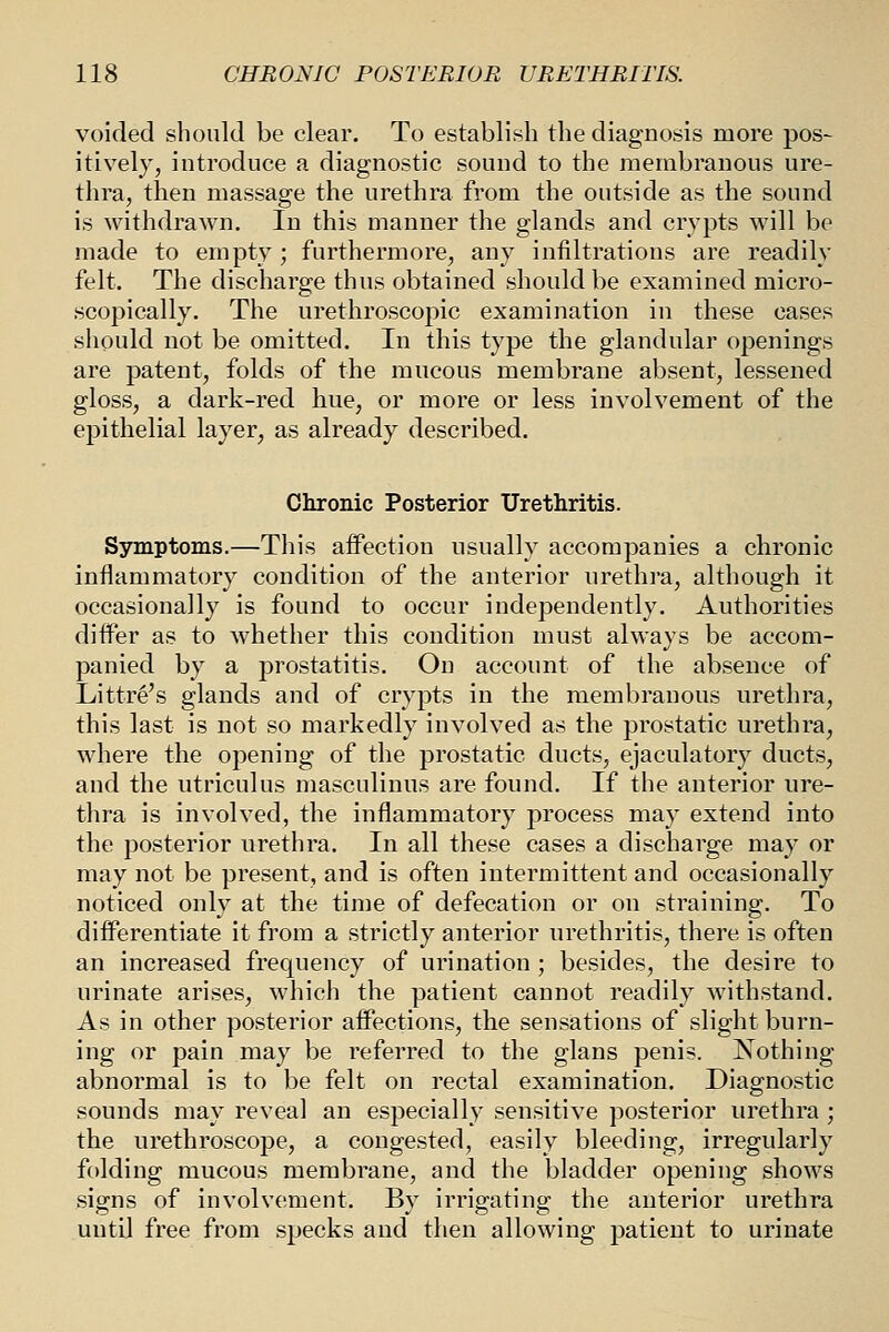 voided should be clear. To establish the diagnosis more pos- itively, introduce a diagnostic sound to the membranous ure- thra, then massage the urethra from the outside as the sound is withdrawn. In this manner the glands and crypts will be made to empty; furthermore, any infiltrations are readily felt. The discharge thus obtained should be examined micro- scopically. The urethroscopic examination in these cases should not be omitted. In this type the glandular openings are patent, folds of the mucous membrane absent, lessened gloss, a dark-red hue, or more or less involvement of the epithelial layer, as already described. Clironic Posterior Urethritis. Symptoms.—This affection usually accompanies a chronic inflammatory condition of the anterior urethra, although it occasionally is found to occur independently. Authorities differ as to whether this condition must always be accom- panied by a prostatitis. On account of the absence of Littre's glands and of crypts in the membranous urethra, this last is not so markedly involved as the prostatic urethra, where the opening of the prostatic ducts, ejaculatory ducts, and the utriculus masculinus are found. If the anterior ure- thra is involved, the inflammatory process may extend into the posterior urethra. In all these cases a discharge may or may not be present, and is often intermittent and occasionally noticed only at the time of defecation or on straining. To differentiate it from a strictly anterior urethritis, there is often an increased frequency of urination; besides, the desire to urinate arises, which the patient cannot readily withstand. As in other posterior affections, the sensations of slight burn- ing or pain may be referred to the glans penis. Nothing- abnormal is to be felt on rectal examination. Diagnostic sounds may reveal an especially sensitive posterior urethra ; the urethroscope, a congested, easily bleeding, irregularly folding mucous membrane, and the bladder opening shows signs of involvement. By irrigating the anterior urethra until free from specks and then allowing patient to urinate