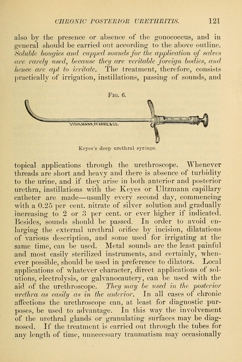 also by the presence or absence of the gonococcus, and in general should be carried out according to the above outline. /Soluble bougies and cupped sounds for the appliccdion of salves are rarely used, because they are veritable foreign bodies, and hence are apt to irritate. The treatment, therefore, consists practically of irrigation, instillations, passing of sounds, and Fig. 6. Keyes's deep urethral syringe. topical applications through the urethroscope. Whenever threads are short and heavy and there is absence of turbidity to the urine, and if they arise in both anterior and posterior urethra, instillations with the Keyes or Ultzmann capillary catheter are made—usually every second day, commencing with a 0.25 per cent, nitrate of silver solution and gradually increasing to 2 or 3 per cent, or ever higher if indicated. Besides, sounds should be passed. In order to avoid en- larging the external urethral orifice by incision, dilatations of various description, and some used for irrigating at the same time, can be used. Metal sounds are the least painful and most easily sterilized instruments, and certainly, when- ever possible, should be used in preference to dilators. Local applications of whatever character, direct applications of sol- utions, electrolysis, or galvanocautery, can be used with the aid of the urethroscope. They may be used in the posterior urethra as easily as in the anterior. In all cases of chronic affections the urethroscope can, at least for diagnostic pur- poses, be used to advantage. In this way the involvement of the urethral glands or granulating surfaces may be diag- nosed. If the treatment is carried out through the tubes for any length of time, unnecessary traumatism may occasionally