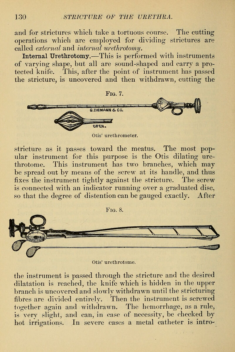 and for strictures which take a tortuous course. The cutting operations which are employed for dividing strictures are called external and internal urethrotomy. Internal Urethrotomy.—This is performed with instruments of varying shape, but all are sound-shaped and carry a pro- tected knife. This, after the point of instrument has passed the stricture, is uncovered and then withdrawn, cutting the Otis' urethrometer. stricture as it passes toward the meatus. The most pop- ular instrument for this purpose is the Otis dilating ure- throtome. This instrument has two branches, which may be spread out by means of the screw at its handle, and thus fixes the instrument tightly against the stricture. The screw is connected with an indicator running over a graduated disc, so that the degree of distention can be gauged exactly. After Fig. 8. Otis' urethrotome. the instrument is passed through the stricture and the desired dilatation is reached, the knife which is hidden in the upper branch is uncovered and slowly withdrawn until the stricturing fibres are divided entirely. Then the instrument is screwed together again and withdrawn. The hemorrhage, as a rule, is very slight, and can, in case of necessity, be checked by hot irrigations. In severe cases a metal catheter is intro-