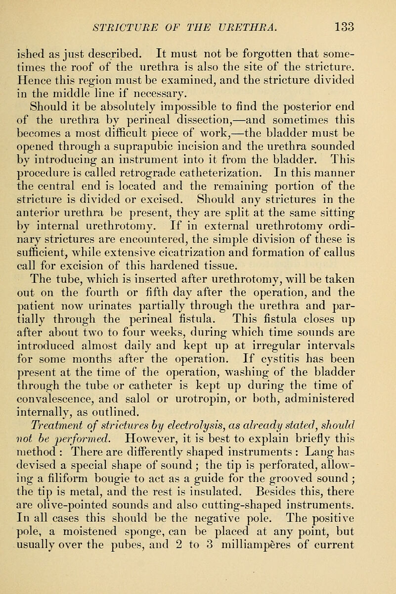 ished as just described. It must not be forgotten that some- times the roof of the urethra is also the site of the stricture. Hence this region must be examined, and the stricture divided in the middle line if necessary. Should it be absolutely impossible to find the posterior end of the urethra by perineal dissection,—and sometimes this becomes a most difficult piece of work,—the bladder must be opened through a suprapubic incision and the urethra sounded by introducing an instrument into it from the bladder. This procedure is called retrograde catheterization. In this manner the central end is located and the remaining portion of the stricture is divided or excised. Should any strictures in the anterior urethra be present, they are split at the same sitting by internal urethrotomy. If in external urethrotomy ordi- nary strictures are encountered, the simple division of these is sufficient, while extensive cicatrization and formation of callus call for excision of this hardened tissue. The tube, which is inserted after urethrotomy, will be taken out on the fourth or fifth day after the operation, and the patient now urinates partially through the urethra and par- tially through the perineal fistula. This fistula closes up after about two to four weeks, during which time sounds are introduced almost daily and kept up at irregular intervals for some months after the operation. If cystitis has been present at the time of the operation, washing of the bladder through the tube or catheter is kept up during the time of convalescence, and salol or urotropin, or both, administered internally, as outlined. Treatment of strictures by electrolysis, as already stated, should not be performed. However, it is best to explain briefly this method : There are differently shaped instruments : Lang has devised a special shape of sound ; the tip is perforated, allow- ing a filiform bougie to act as a guide for the grooved sound ; the tip is metal, and the rest is insulated. Besides this, there are olive-pointed sounds and also cutting-shaped instruments. In all cases this should be the negative pole. The positive pole, a moistened sponge, can be placed at any point, but usually over the pubes, and 2 to 3 milliamperes of current