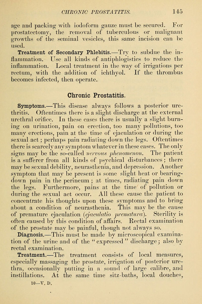 age and packing with iodoform gauze must be secured. For prostatectomy, the removal of tuberculous or malignant growths of the seminal vesicles, this same incision can be used. Treatment of Secondary Phlebitis.—Try to subdue the in- flammation. Use all kinds of antiphlogistics to reduce the inflammation. Local treatment in the way of irrigations per rectum, with the addition of ichthyol. If the thrombus becomes infected, then operate. Chronic Prostatitis. Symptoms.—This disease always follows a posterior ure- thritis. Oftentimes there is a slight discharge at the external urethral orifice. In these cases there is usually a slight burn- ing on urination, pain on erection, too many pollutions, too many erections, pain at the time of ejaculation or during the sexual.act; perhaps pain radiating down the legs. Oftentimes there is scarcely any symptom whatever in these cases. The only signs may be the so-called nervous phenomenon. The patient is a sufferer from all kinds of psychical disturbances; there may be sexual debility, neurasthenia, and depression. Another symptom that may be present is some slight heat or bearing- down pain in the perineum ; at times, radiating pain down the legs. Furthermore, pains at the time of pollution or during the sexual act occur. All these cause the patient to concentrate his thoughts upon these symptoms and to bring about a condition of neurasthenia. This may be the cause of premature ejaculation (ejaculatio -prematura). Sterility is often caused by this condition of affairs. Rectal examination of the prostate may be painful, though not always so. Diagnosis.—This must be made by microscopical examina- tion of the urine and of the  expressed  discharge; also by rectal examination. Treatment.—The treatment consists of local measures, especially massaging the prostate, irrigation of posterior ure- thra, occasionally putting in a sound of large calibre, and instillations. At the same time sitz-baths, local douches, 10—V. D.