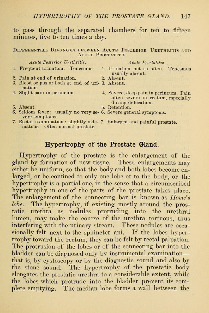 to pass through the separated chambers for ten to fifteen minutes, five to ten times a day. DiFFEEENTIAL DIAGNOSIS BETWEEN AcUTE POSTEEIOE UeETHEITIS AND Acute Peostatitis. Acute Posterior Urethritis. Acute Prostatitis. 1. Frequent urination. Tenesmus. 1. Urination not so often. Tenesmus usually absent. 2. Pain at end of urination. 2. Absent. 3. Blood or pus or both at end of uri- 3. Absent. nation. 4. Slight pain in perineum. 4. Severe, deep pain in perineum. Pain often severe in rectum, especially during defecation. 5. Absent. 5. Eetention. 6. Seldom fever; usually no very se- 6. Severe general symptoms. vere symptoms. 7. Eectal examination : slightly cede- 7. Enlarged and painful prostate. matous. Often normal prostate. Hypertrophy of the Prostate Gland. Hypertrophy of the prostate is the enlargement of the gland by formation of new tissue. These enlargements may either be uniform, so that the body and both lobes become en- larged, or be confined to only one lobe or to the body, or the hypertrophy is a partial one, in the sense that a circumscribed hypertrophy in one of the parts of the prostate takes place. The enlargement of the connecting bar is known as Home's lobe. The hypertrophy, if existing mostly around the pros- tatic urethra as nodules protruding into the urethral lumen, may make the course of the urethra tortuous, thus interfering with the urinary stream. These nodules are occa- sionally felt next to the sphincter ani. If the lobes hyper- trophy toward the rectum, they can be felt by rectal palpation. The protrusion of the lobes or of the connecting bar into the bladder can be diagnosed only by instrumental examination— that is, by cystoscopy or by the diagnostic sound and also by the stone sound. The hypertrophy of the prostatic body elongates the prostatic urethra to a considerable extent, while the lobes which protrude into the bladder prevent its com- plete emptying. The median lobe forms a wall between the