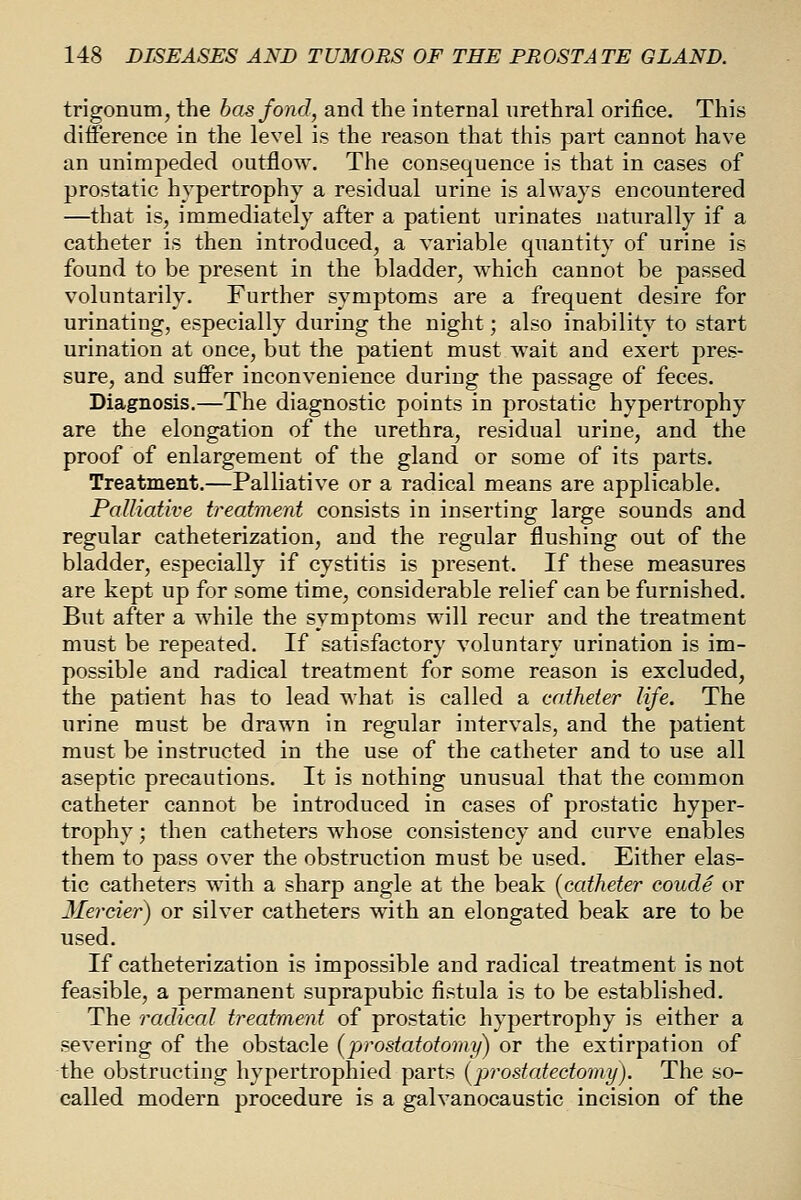 trigonum, the bos fond, and the internal urethral orifice. This difference in the level is the reason that this part cannot have an unimpeded outflow. The consequence is that in cases of prostatic hypertrophy a residual urine is always encountered —that is, immediately after a patient urinates naturally if a catheter is then introduced, a variable quantity of urine is found to be present in the bladder, which cannot be passed voluntarily. Further symptoms are a frequent desire for urinating, especially during the night; also inability to start urination at once, but the patient must wait and exert pres- sure, and suffer inconvenience during the passage of feces. Diagnosis.—The diagnostic points in prostatic hypertrophy are the elongation of the urethra, residual urine, and the proof of enlargement of the gland or some of its parts. Treatment.—Palliative or a radical means are applicable. Palliative treatment consists in inserting large sounds and regular catheterization, and the regular flushing out of the bladder, especially if cystitis is present. If these measures are kept up for some time, considerable relief can be furnished. But after a while the symptoms will recur and the treatment must be repeated. If satisfactory voluntary urination is im- possible and radical treatment for some reason is excluded, the patient has to lead what is called a catheter life. The urine must be drawn in regular intervals, and the patient must be instructed in the use of the catheter and to use all aseptic precautions. It is nothing unusual that the common catheter cannot be introduced in cases of prostatic hyper- trophy ; then catheters whose consistency and curve enables them to pass over the obstruction must be used. Either elas- tic catheters with a sharp angle at the beak (catheter coude or Herder) or silver catheters with an elongated beak are to be used. If catheterization is impossible and radical treatment is not feasible, a permanent suprapubic fistula is to be established. The radical treatment of prostatic hypertrophy is either a severing of the obstacle (prostatotomy) or the extirpation of the obstructing hypertrophied parts [prostatectomy). The so- called modern procedure is a galvanocaustic incision of the