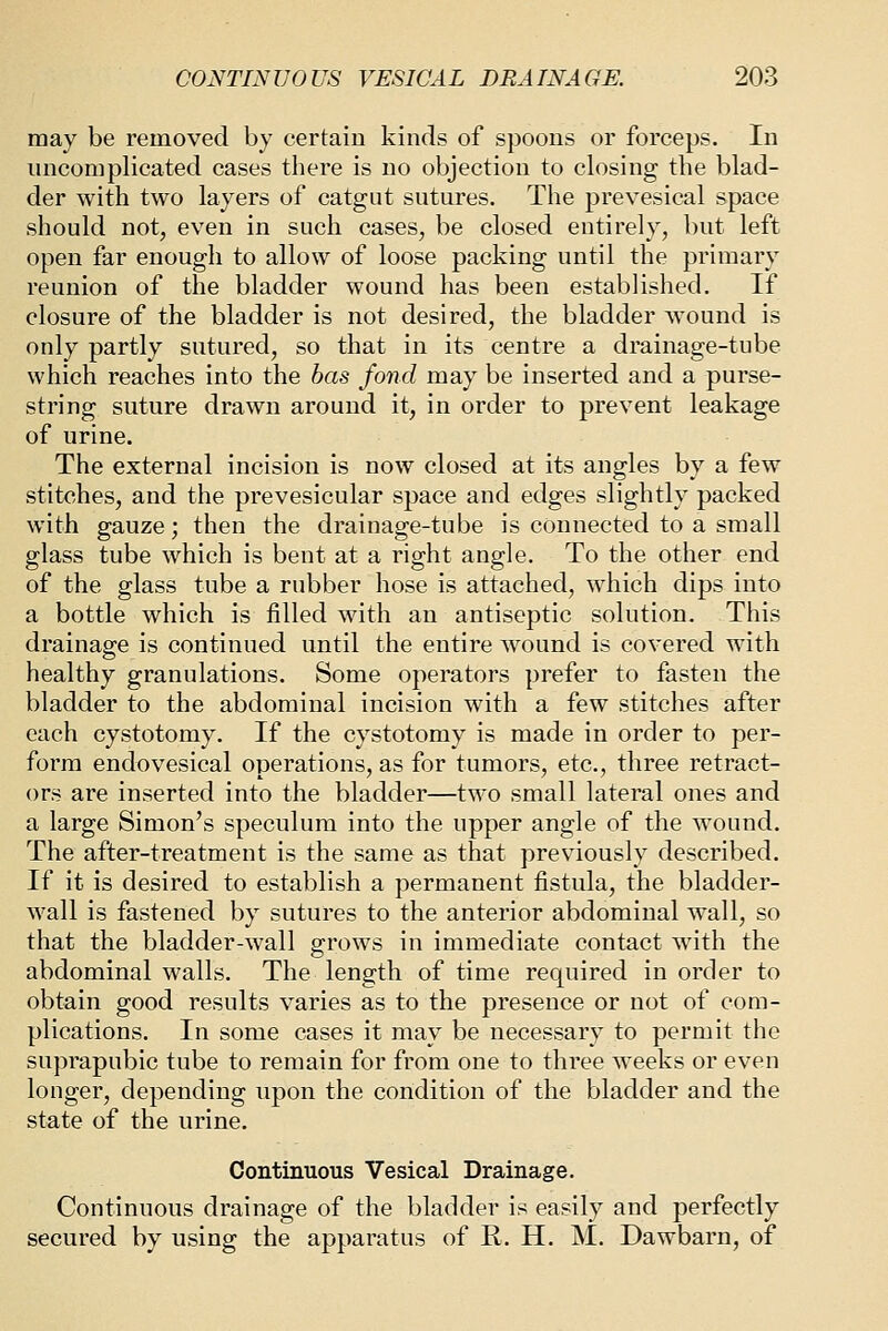 may be removed by certain kinds of spoons or forceps. In uncomplicated cases there is no objection to closing the blad- der with two layers of catgut sutures. The prevesical space should not, even in such cases, be closed entirely, but left open far enough to allow of loose packing until the primary reunion of the bladder wound has been established. If closure of the bladder is not desired, the bladder wound is only partly sutured, so that in its centre a drainage-tube which reaches into the has fond may be inserted and a purse- string suture drawn around it, in order to prevent leakage of urine. The external incision is now closed at its angles by a few stitches, and the prevesicular space and edges slightly packed with gauze; then the drainage-tube is connected to a small glass tube which is bent at a right angle. To the other end of the glass tube a rubber hose is attached, which dips into a bottle which is filled with an antiseptic solution. This drainage is continued until the entire w^ound is covered with healthy granulations. Some operators prefer to fasten the bladder to the abdominal incision with a few stitches after each cystotomy. If the cystotomy is made in order to per- form endovesical operations, as for tumors, etc., three retract- ors are inserted into the bladder—two small lateral ones and a large Simon's speculum into the upper angle of the wound. The after-treatment is the same as that previously described. If it is desired to establish a permanent fistula, the bladder- wall is fastened by sutures to the anterior abdominal wall, so that the bladder-wall grows in immediate contact with the abdominal walls. The length of time required in order to obtain good results varies as to the presence or not of com- plications. In some cases it may be necessary to permit the suprapubic tube to remain for from one to three weeks or even longer, depending upon the condition of the bladder and the state of the urine. Continuous Vesical Drainage. Continuous drainage of the bladder is easily and perfectly secured by using the apparatus of R. H. M. Dawbarn, of