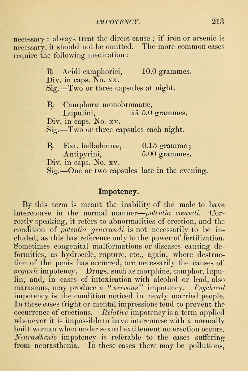 necessary : always treat the direct cause ; if iron or arsenic is necessary, it should not be omitted. The more common cases require the following medication: i^ Acidi camphorici, 10.0 grammes. Div. in caps. No. xx. Sig.—Two or three capsules at night. I^ Caraphorse monobromatse, Lupulini, aa 5.0 grammes. Div. in caps. No. xv. Sig.—Two or three capsules each night. I^ Ext. belladonnse, 0.15 gramme; Antipyrini, 5.00 grammes. Div. in caps. No. xv. Sig.—One or two capsules late in the evening. Impotency. By this term is meant the inability of the male to have intercourse in the normal manner—potentia coeundi. Cor- rectly speaking, it refers to abnormalities of erection, and the condition of potentia generandi is not necessarily to be in- cluded, as this has reference only to the power of fertilization. Sometimes congenital malformations or diseases causing de- formities, as hydrocele, rupture, etc., again, where destruc- tion of the penis has occurred, are necessarily the causes of organic impotency. Drugs, such as morphine, camphor, lupu- lin, and, in cases of intoxication with alcohol or lead, also marasmus, may produce a nervous'^ impotency. Psychical impotency is the condition noticed in newly married people. In these cases fright or mental impressions tend to prevent the occurrence of erections. Relative impotency is a term applied whenever it is impossible to have intercourse with a normally built woman when under sexual excitement no erection occurs. Neurasthenic impotency is referable to the cases suffering from neurasthenia. In these cases there may be pollutions,