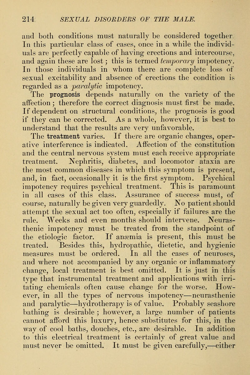 and both conditions must naturally be considered together. In this particular class of cases, once in a while the individ- uals are perfectly capable of having erections and intercourse, and again these are lost; this is termed temporary impotency. In those individuals in whom there are complete loss of sexual excitability and absence of erections the condition is regarded as a paralytic impotency. The prognosis depends naturally on the variety of the affection; therefore the correct diagnosis must first be made. If dependent on structural conditions, the prognosis is good if they can be corrected. As a whole, however, it is best to understand that the results are very unfavorable. The treatment varies. If there are organic changes, oper- ative interference is indicated. AflFection of the constitution and the central nervous system must each receive appropriate treatment. Nephritis, diabetes, and locomotor ataxia are the most common diseases in which this symptom is present, and, in fact, occasionally it is the first symptom. Psychical impotency requires psychical treatment. This is paramount in all cases of this class. Assurance of success must, of course, naturally be given very guardedly. No patient should attempt the sexual act too often, especially if failures are the rule. Weeks and even months should intervene. Neuras- thenic impotency must be treated from the standpoint of the etiologic factor. If ansemia is present, this must be treated. Besides this, hydropathic, dietetic, and hygienic measures must be ordered. In all the cases of neuroses, and where not accompanied by any organic or inflammatory change, local treatment is best omitted. It is just in this type that instrumental treatment and applications with irri- tating chemicals often cause change for the worse. How- ever, in all the types of nervous impotency—neurasthenic and paralytic—hydrotherapy is of value. Probably seashore bathing is desirable ; however, a large number of patients cannot afford this luxury, hence substitutes for this, in the way of cool baths, douches, etc., are desirable. In addition to this electrical treatment is certainly of great value and must never be omitted. It must be given carefully,—either