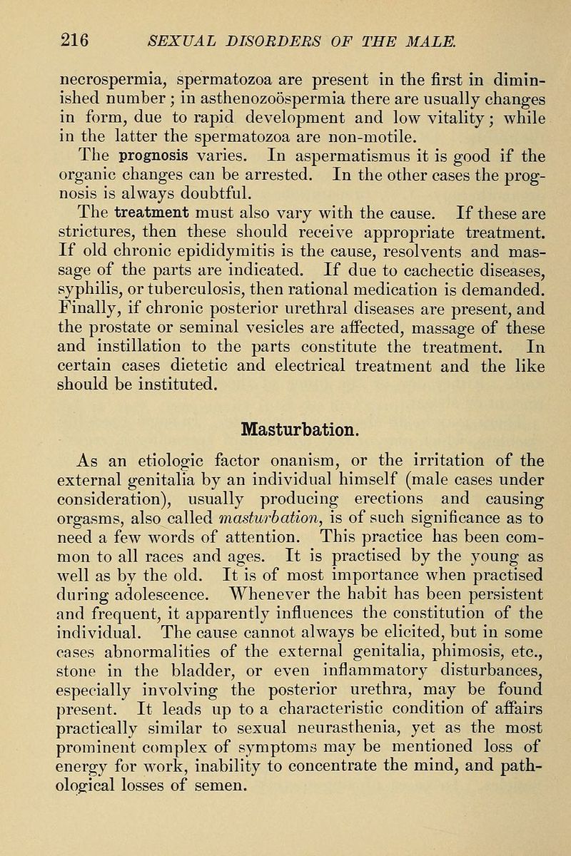 necrospermia, spermatozoa are present in the first in dimin- ished number ; in asthenozoosperraia there are usually changes in form, due to rapid development and low vitality; while in the latter the spermatozoa are non-motile. The prognosis varies. In aspermatismus it is good if the organic changes can be arrested. In the other cases the prog- nosis is always doubtful. The treatment must also vary with the cause. If these are strictures, then these should receive appropriate treatment. If old chronic epididymitis is the cause, resolvents and mas- sage of the parts are indicated. If due to cachectic diseases, syphilis, or tuberculosis, then rational medication is demanded. Finally, if chronic posterior urethral diseases are present, and the prostate or seminal vesicles are affected, massage of these and instillation to the parts constitute the treatment. In certain cases dietetic and electrical treatment and the like should be instituted. Masturbation. As an etiologic factor onanism, or the irritation of the external genitalia by an individual himself (male cases under consideration), usually producing erections and causing orgasms, also called masturbation, is of such significance as to need a few words of attention. This practice has been com- mon to all races and ages. It is practised by the young as well as by the old. It is of most importance when practised during adolescence. Whenever the habit has been persistent and frequent, it apparently influences the constitution of the individual. The cause cannot always be elicited, but in some cases abnormalities of the external genitalia, phimosis, etc., stone in the bladder, or even inflammatory disturbances, especially involving the posterior urethra, may be found present. It leads up to a characteristic condition of affairs practically similar to sexual neurasthenia, yet as the most prominent complex of symptoms may be mentioned loss of energy for work, inability to concentrate the mind, and path- ological losses of semen.