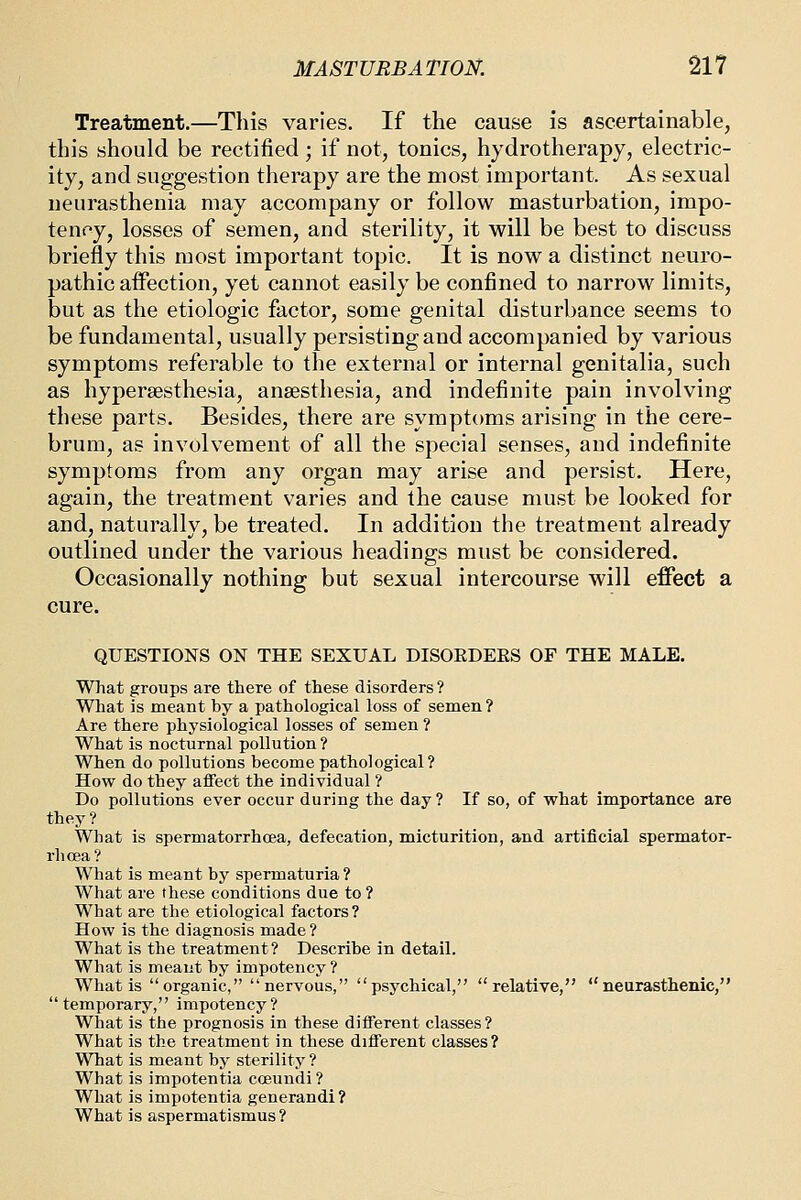 Treatment.—This varies. If the cause is ascertainable, this should be rectified; if not, tonics, hydrotherapy, electric- ity, and suggestion therapy are the most important. As sexual neurasthenia may accompany or follow masturbation, impo- tenoy, losses of semen, and sterility, it will be best to discuss briefly this most important topic. It is now a distinct neuro- pathic affection, yet cannot easily be confined to narrow limits, but as the etiologic factor, some genital disturbance seems to be fundamental, usually persisting and accompanied by various symptoms referable to the external or internal genitalia, such as hypersesthesia, anaesthesia, and indefinite pain involving these parts. Besides, there are symptoms arising in the cere- brum, as involvement of all the special senses, and indefinite symptoms from any organ may arise and persist. Here, again, the treatment varies and the cause must be looked for and, naturally, be treated. In addition the treatment already outlined under the various headings must be considered. Occasionally nothing but sexual intercourse will effect a cure. QUESTIONS ON THE SEXUAL DISOEDEES OF THE MALE. What groups are there of these disorders? What is meant by a pathological loss of semen? Are there physiological losses of semen ? What is nocturnal pollution ? When do pollutions become pathological? How do they affect the individual ? Do pollutions ever occur during the day ? If so, of what importance are they? What is spermatorrhoea, defecation, micturition, and artificial spermator- rhoea? What is meant by spermaturia ? What are these conditions due to? What are the etiological factors? How is the diagnosis made ? What is the treatment? Describe in detail. What is meant by impotency ? What is organic, nervous, psychical, relative, neurasthenic, temporary, impotency? What is the prognosis in these different classes? What is the treatment in these different classes? What is meant by sterility ? What is impotentia coeundi? What is impotentia generandi ? What is aspermatismus?