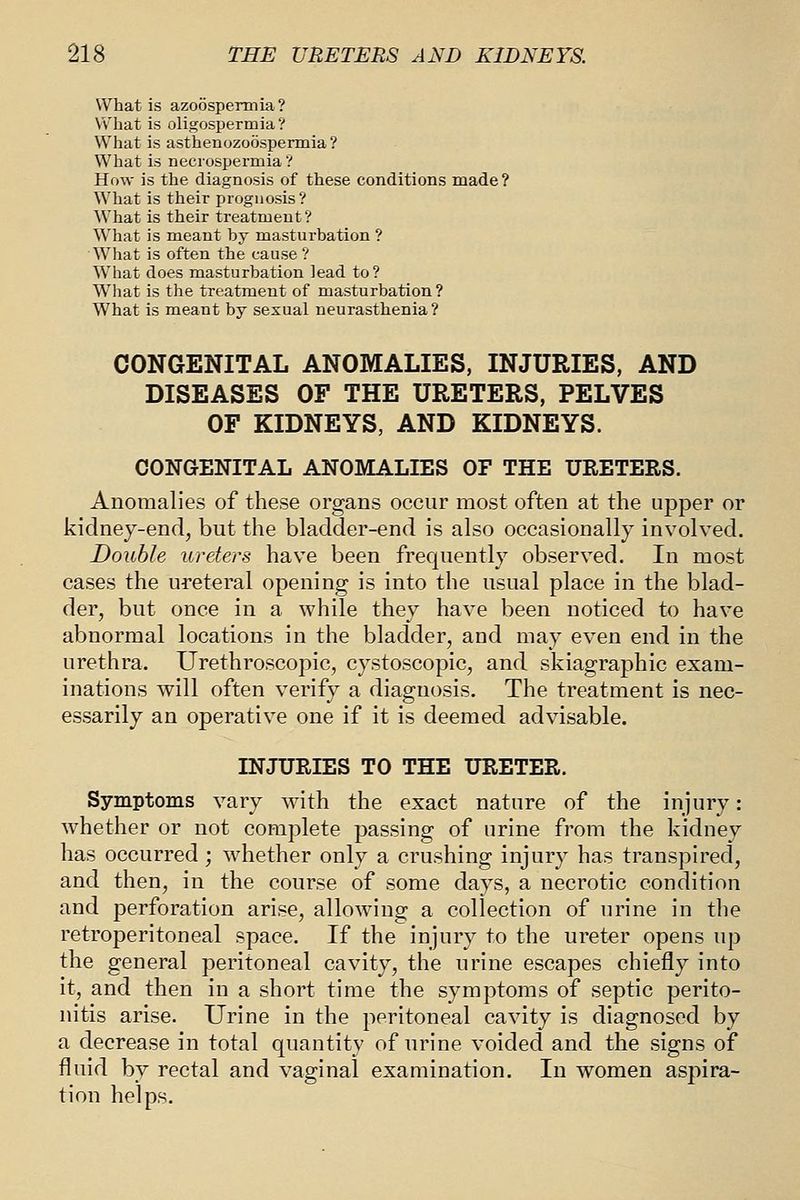 What is azoospermia? What is oligospermia ? What is asthenozoospermia ? What is necrospermia ? How is the diagnosis of these conditions made ? What is their prognosis? What is their treatment? What is meant by masturbation ? W^hat is often the cause? Wliat does masturbation lead to? What is the treatment of masturbation ? What is meant by sexual neurasthenia ? CONGENITAL ANOMALIES, INJURIES, AND DISEASES OF THE URETERS, PELVES OF KIDNEYS, AND KIDNEYS. CONGENITAL ANOMALIES OF THE URETERS. Anomalies of these organs occur most often at the upper or kidney-end, but the bladder-end is also occasionally involved. Double ureters have been frequently observed. In most cases the ureteral opening is into the usual place in the blad- der, but once in a while they have been noticed to have abnormal locations in the bladder, and may even end in the urethra. Urethroscopic, cystoscopic, and skiagraphic exam- inations will often verify a diagnosis. The treatment is nec- essarily an operative one if it is deemed advisable. INJURIES TO THE URETER. Symptoms vary with the exact nature of the injury: whether or not complete passing of urine from the kidney has occurred; whether only a crushing injury has transpired, and then, in the course of some days, a necrotic condition and perforation arise, allowing a collection of urine in the retroperitoneal space. If the injury to the ureter opens up the general peritoneal cavity, the urine escapes chiefly into it, and then in a short time the symptoms of septic perito- nitis arise. Urine in the peritoneal cavity is diagnosed by a decrease in total quantity of urine voided and the signs of fluid by rectal and vaginal examination. In women aspira- tion helps.