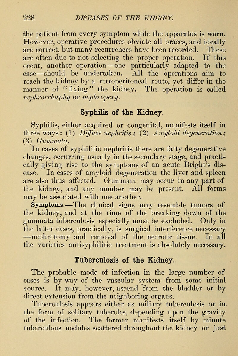 the patient from every symptom while the apparatus is worn. However, operative procedures obviate all braces, and ideally are correct, but many recurrences have been recorded. These are often due to not selecting the proper operation. If this occur, another operation—one particularly adapted to the case—should be undertaken. All the operations aim to reach the kidney by a retroperitoneal route, yet differ in the manner of fixing the kidney. The operation is called nephrorrhaphy or nephropexy. Syphilis of the Kidney. Syphilis, either acquired or congenital, manifests itself in three ways: (1) Diffuse nephntis; (2) Amyloid degeneration; (3) Gummata. In cases of syphilitic nephritis there are fatty degenerative changes, occurring usually in the secondary stage, and practi- cally giving rise to the symptoms of an acute Bright's dis- ease. In cases of amyloid degeneration the liver and spleen are also thus affected. Gummata may occur in any part of the kidney, and any number may be present. All forms may be associated with one another. Symptoms.—The clinical signs may resemble tumors of the kidney, and at the time of the breaking down of the gummata tuberculosis especially must be excluded. Only in the latter cases, practically, is surgical interference necessary —nephrotomy and removal of the necrotic tissue. In all the varieties antisyphilitic treatment is absolutely necessary. Tuberculosis of the Kidney. The probable mode of infection in the large number of cases is by way of the vascular system from some initial source. It may, however, ascend from the bladder or by direct extension from the neighboring organs. Tuberculosis appears either as miliary tuberculosis or in- the form of solitary tubercles, depending upon the gravity of the infection. The former manifests itself by minute tuberculous nodules scattered throughout the kidney or just