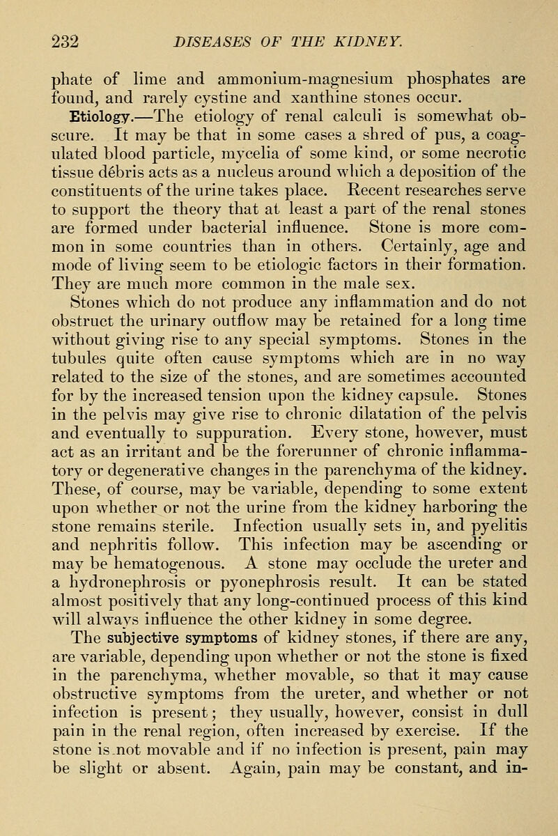phate of lime and ammonium-magnesium phosphates are found, and rarely cystine and xanthine stones occur. Etiology.—The etiology of renal calculi is somewhat ob- scure. It may be that in some cases a shred of pus, a coag- ulated blood particle, mycelia of some kind, or some necrotic tissue debris acts as a nucleus around which a deposition of the constituents of the urine takes place. Recent researches serve to support the theory that at least a part of the renal stones are formed under bacterial influence. Stone is more com- mon in some countries than in others. Certainly, age and mode of living seem to be etiologic factors in their formation. They are much more common in the male sex. Stones which do not produce any inflammation and do not obstruct the urinary outflow may be retained for a long time without giving rise to any special symptoms. Stones in the tubules quite often cause symptoms which are in no way related to the size of the stones, and are sometimes accounted for by the increased tension upon the kidney capsule. Stones in the pelvis may give rise to chronic dilatation of the pelvis and eventually to suppuration. Every stone, however, must act as an irritant and be the forerunner of chronic inflamma- tory or degenerative changes in the parenchyma of the kidney. These, of course, may be variable, depending to some extent upon whether or not the urine from the kidney harboring the stone remains sterile. Infection usually sets in, and pyelitis and nephritis follow. This infection may be ascending or may be hematogenous. A stone may occlude the ureter and a hydronephrosis or pyonephrosis result. It can be stated almost positively that any long-continued process of this kind will always influence the other kidney in some degree. The subjective symptoms of kidney stones, if there are any, are variable, depending upon whether or not the stone is fixed in the parenchyma, whether movable, so that it may cause obstructive symptoms from the ureter, and whether or not infection is present; they usually, however, consist in dull pain in the renal region, often increased by exercise. If the stone is not movable and if no infection is present, pain may be slight or absent. Again, pain may be constant, and in-