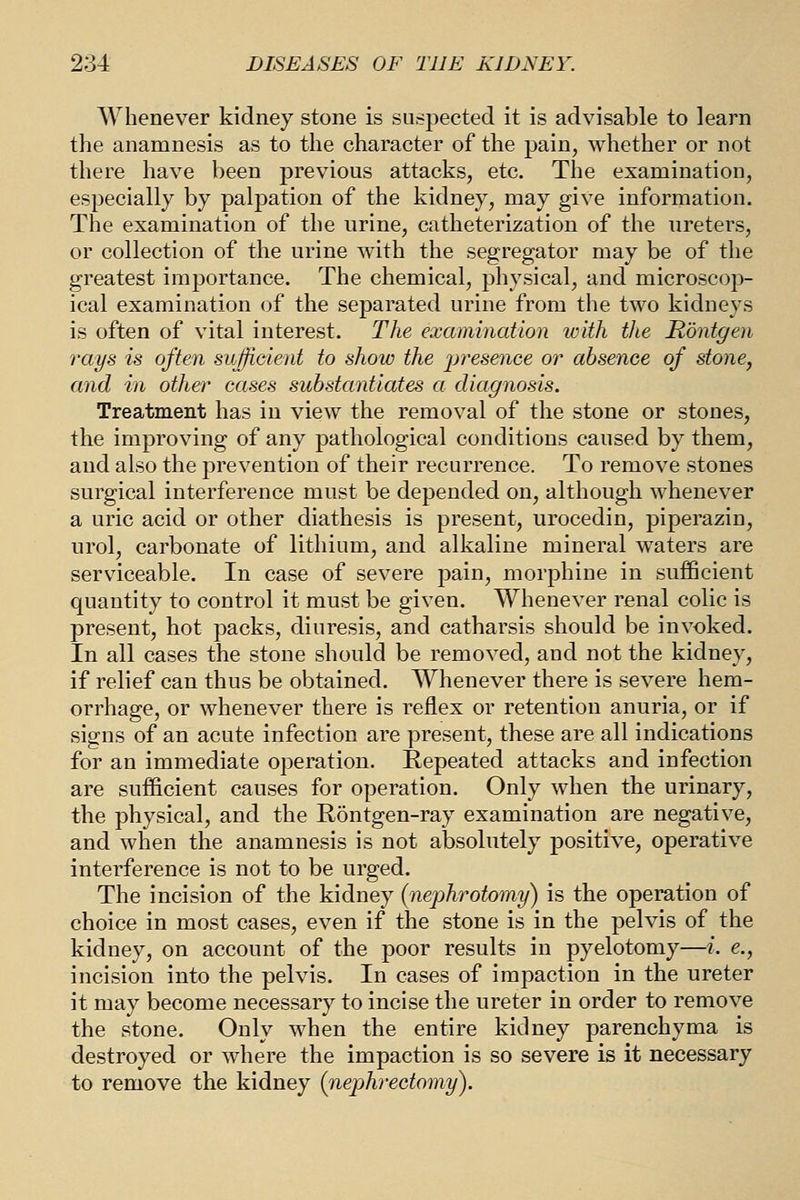 Whenever kidney stone is suspected it is advisable to learn the anamnesis as to the character of the pain, whether or not there have been previous attacks, etc. The examination, especially by palj)ation of the kidney, may give information. The examination of the urine, catheterization of the ureters, or collection of the urine with the segregator may be of the greatest importance. The chemical, physical, and microscop- ical examination of the separated urine from the two kidneys is often of vital interest. The examination with the Rbntgen rays is often sufficient to show the 2^f'esence or absence of stone, and in other cases substantiates a diagnosis. Treatment has in view the removal of the stone or stones, the improving of any pathological conditions caused by them, and also the prevention of their recurrence. To remove stones surgical interference must be depended on, although whenever a uric acid or other diathesis is present, urocedin, piperazin, urol, carbonate of lithium, and alkaline mineral waters are serviceable. In case of severe pain, morphine in sufficient quantity to control it must be given. Whenever renal colic is present, hot packs, diuresis, and catharsis should be invoked. In all cases the stone should be removed, and not the kidney, if relief can thus be obtained. Whenever there is severe hem- orrhage, or whenever there is reflex or retention anuria, or if signs of an acute infection are present, these are all indications for an immediate operation. Repeated attacks and infection are sufficient causes for operation. Only when the urinary, the physical, and the Rontgen-ray examination are negative, and when the anamnesis is not absolutely positive, operative interference is not to be urged. The incision of the kidney {nephrotomy) is the operation of choice in most cases, even if the stone is in the pelvis of the kidney, on account of the poor results in pyelotomy—i. e., incision into the pelvis. In cases of impaction in the ureter it may become necessary to incise the ureter in order to remove the stone. Only when the entire kidney parenchyma is destroyed or where the impaction is so severe is it necessary to remove the kidney {nephrectomy).